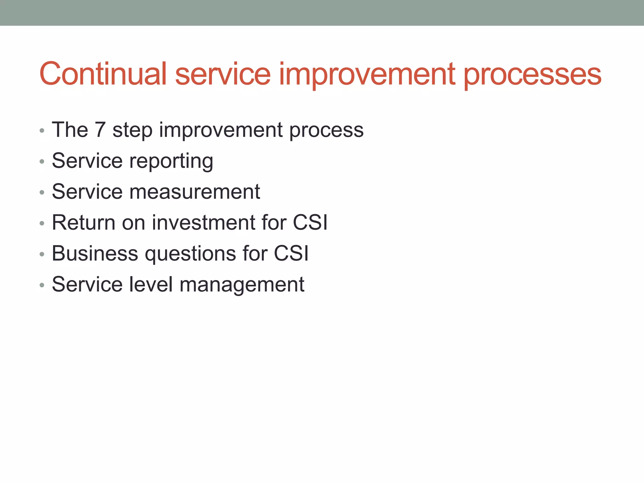 Continual service improvement processes
• The 7 step improvement process
• Service reporting
• Service measurement
• Return on investment for CSI
• Business questions for CSI
• Service level management
 