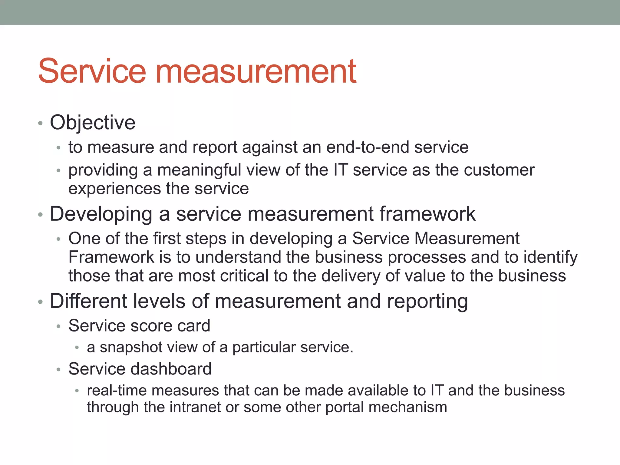Service measurement
• Objective
• to measure and report against an end-to-end service
• providing a meaningful view of the IT service as the customer
experiences the service
• Developing a service measurement framework
• One of the first steps in developing a Service Measurement
Framework is to understand the business processes and to identify
those that are most critical to the delivery of value to the business
• Different levels of measurement and reporting
• Service score card
• a snapshot view of a particular service.
• Service dashboard
• real-time measures that can be made available to IT and the business
through the intranet or some other portal mechanism
 