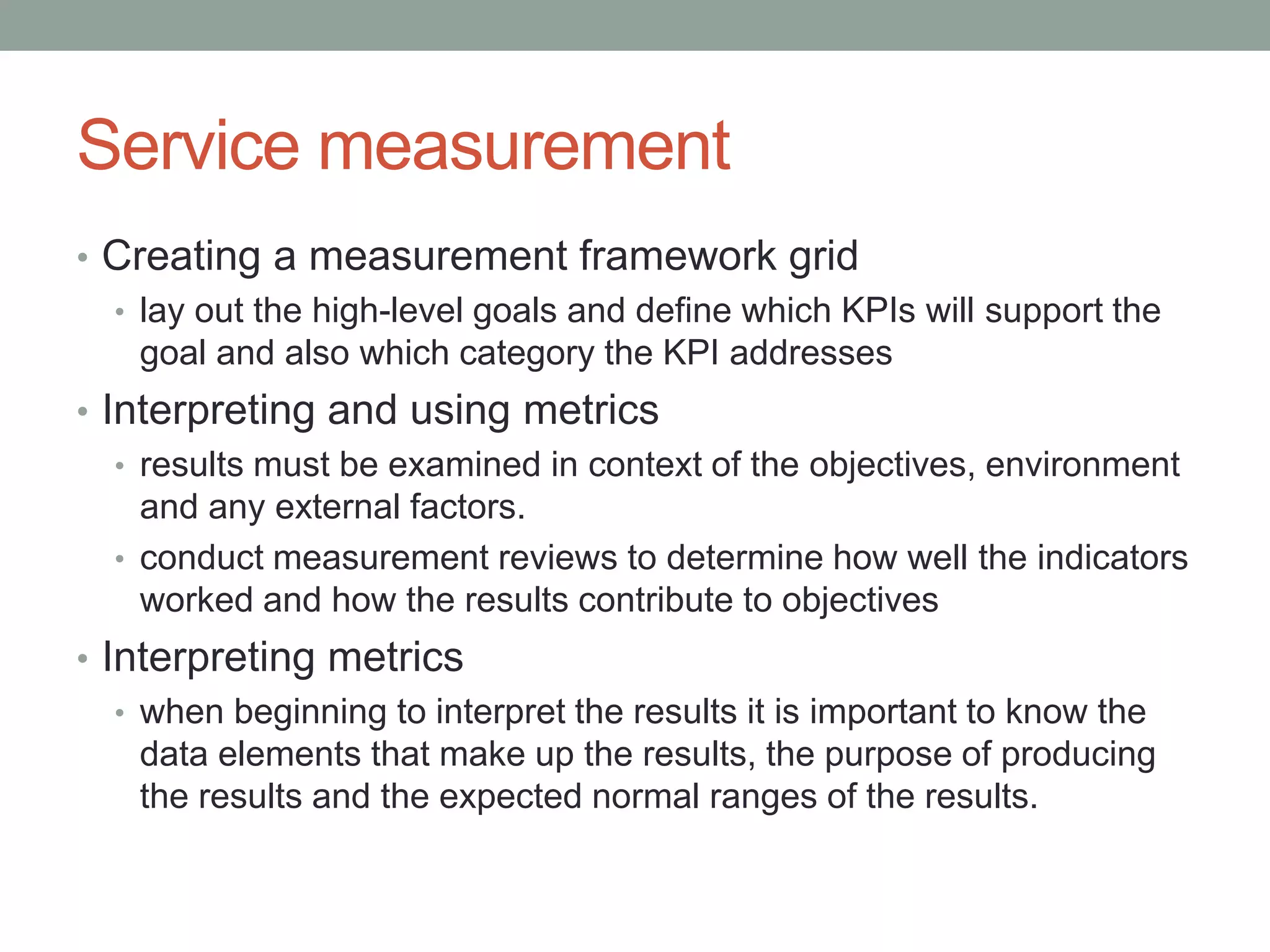 Service measurement
• Creating a measurement framework grid
• lay out the high-level goals and define which KPIs will support the
goal and also which category the KPI addresses
• Interpreting and using metrics
• results must be examined in context of the objectives, environment
and any external factors.
• conduct measurement reviews to determine how well the indicators
worked and how the results contribute to objectives
• Interpreting metrics
• when beginning to interpret the results it is important to know the
data elements that make up the results, the purpose of producing
the results and the expected normal ranges of the results.
 