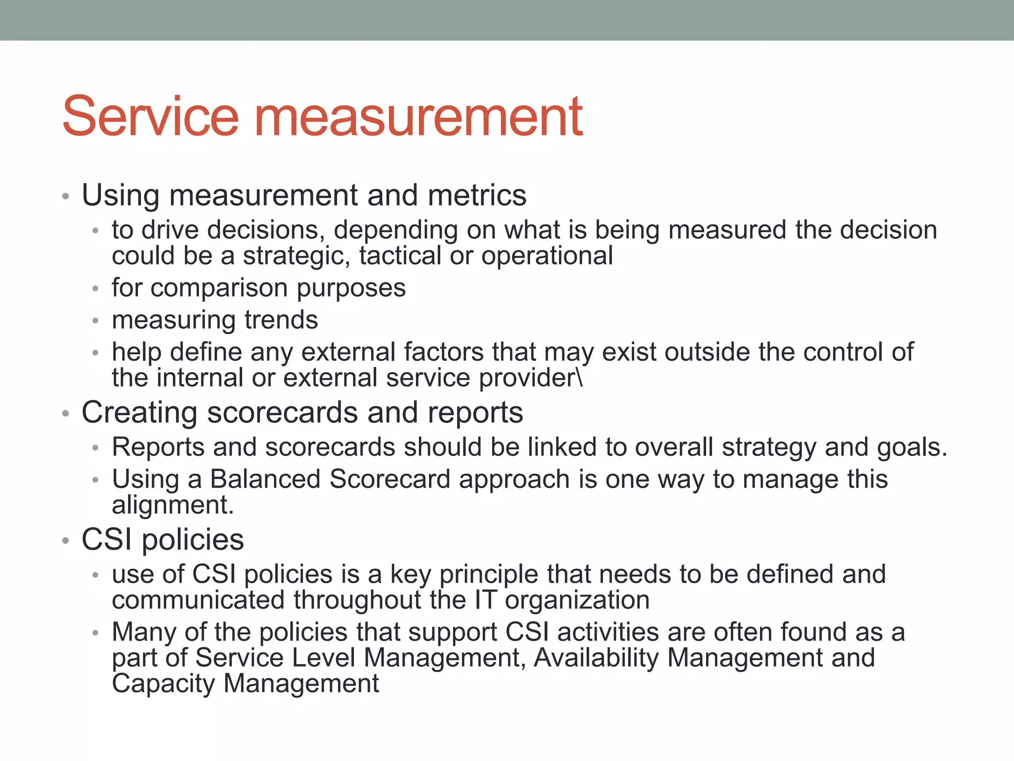 Service measurement
• Using measurement and metrics
• to drive decisions, depending on what is being measured the decision
could be a strategic, tactical or operational
• for comparison purposes
• measuring trends
• help define any external factors that may exist outside the control of
the internal or external service provider
• Creating scorecards and reports
• Reports and scorecards should be linked to overall strategy and goals.
• Using a Balanced Scorecard approach is one way to manage this
alignment.
• CSI policies
• use of CSI policies is a key principle that needs to be defined and
communicated throughout the IT organization
• Many of the policies that support CSI activities are often found as a
part of Service Level Management, Availability Management and
Capacity Management
 
