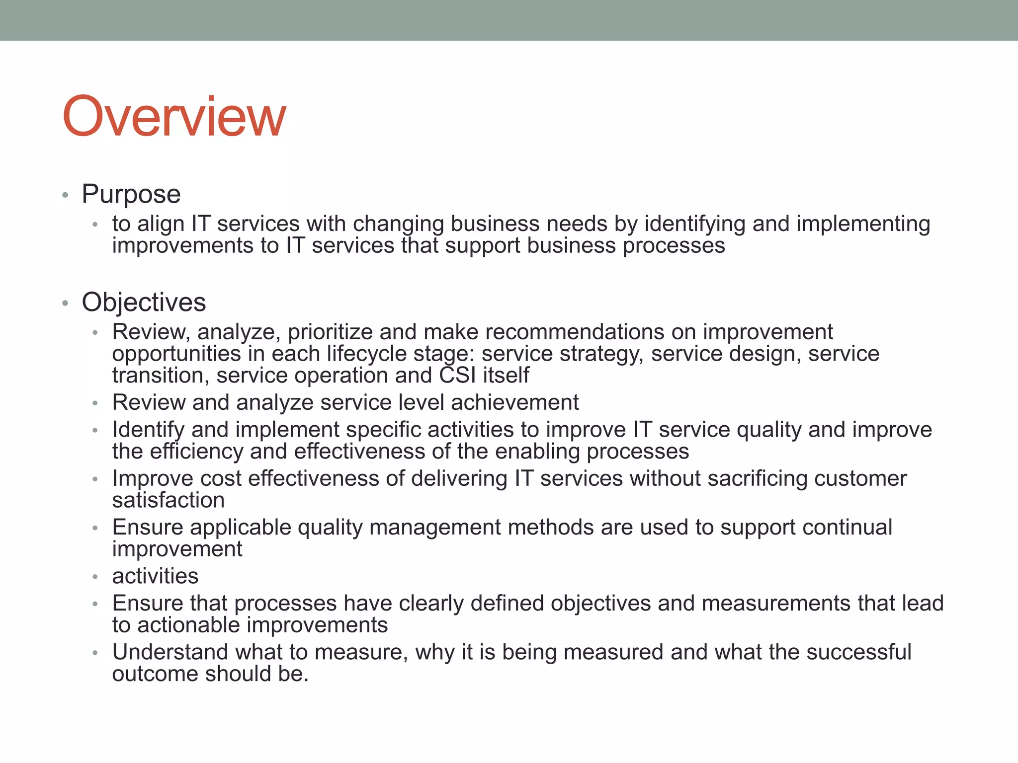 Overview
• Purpose
• to align IT services with changing business needs by identifying and implementing
improvements to IT services that support business processes
• Objectives
• Review, analyze, prioritize and make recommendations on improvement
opportunities in each lifecycle stage: service strategy, service design, service
transition, service operation and CSI itself
• Review and analyze service level achievement
• Identify and implement specific activities to improve IT service quality and improve
the efficiency and effectiveness of the enabling processes
• Improve cost effectiveness of delivering IT services without sacrificing customer
satisfaction
• Ensure applicable quality management methods are used to support continual
improvement
• activities
• Ensure that processes have clearly defined objectives and measurements that lead
to actionable improvements
• Understand what to measure, why it is being measured and what the successful
outcome should be.
 