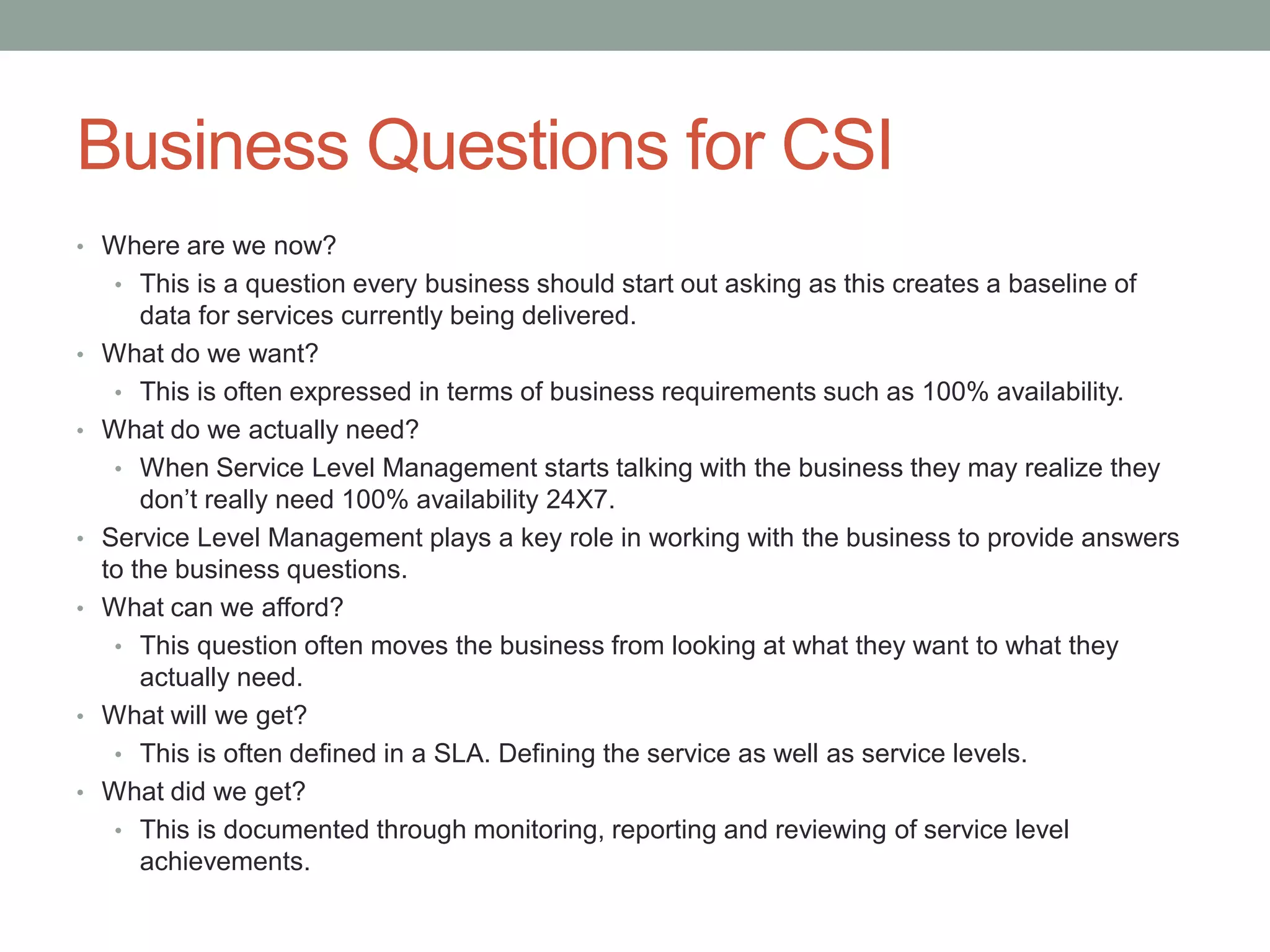Business Questions for CSI
• Where are we now?
• This is a question every business should start out asking as this creates a baseline of
data for services currently being delivered.
• What do we want?
• This is often expressed in terms of business requirements such as 100% availability.
• What do we actually need?
• When Service Level Management starts talking with the business they may realize they
don’t really need 100% availability 24X7.
• Service Level Management plays a key role in working with the business to provide answers
to the business questions.
• What can we afford?
• This question often moves the business from looking at what they want to what they
actually need.
• What will we get?
• This is often defined in a SLA. Defining the service as well as service levels.
• What did we get?
• This is documented through monitoring, reporting and reviewing of service level
achievements.
 