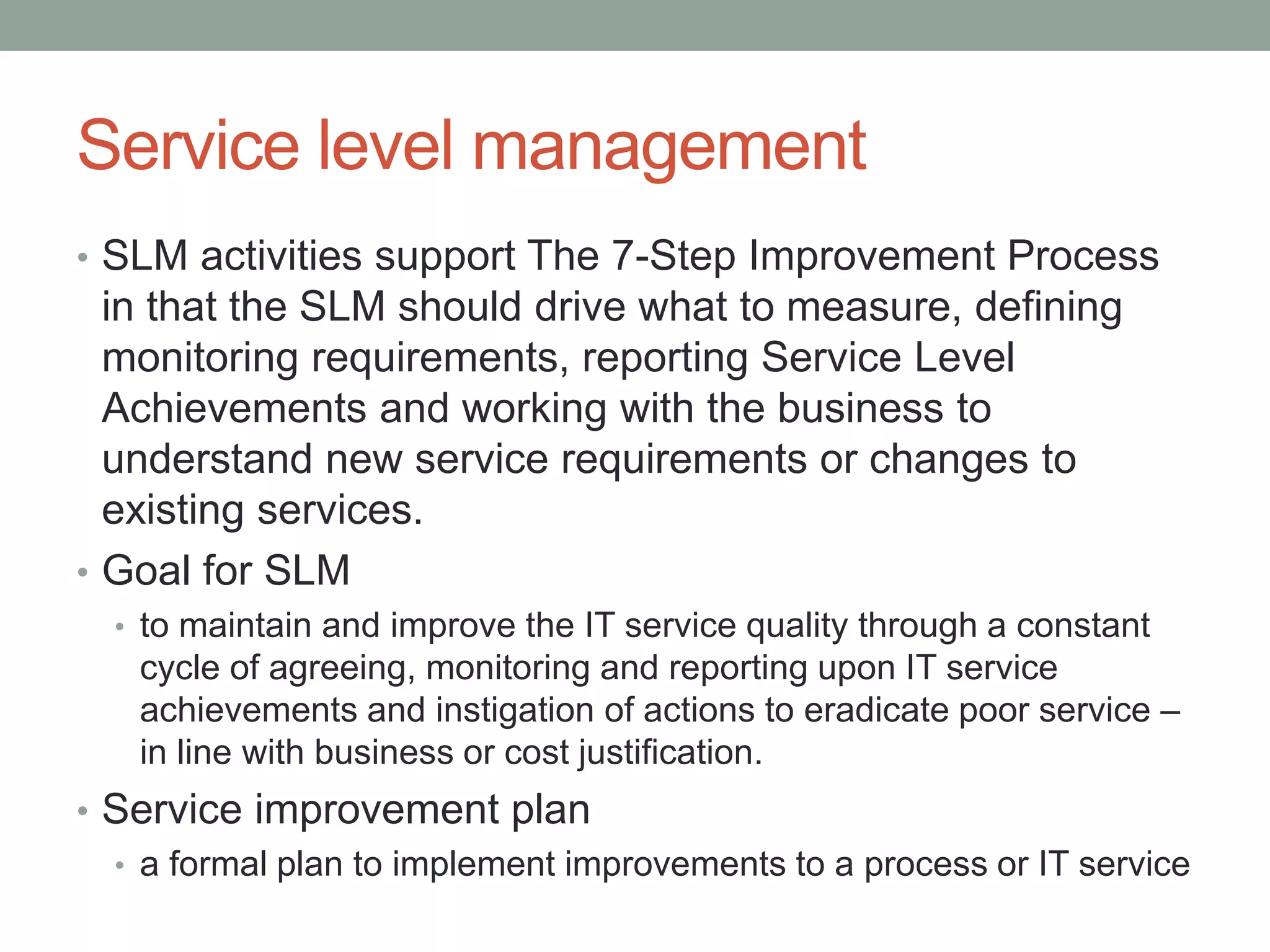 Service level management
• SLM activities support The 7-Step Improvement Process
in that the SLM should drive what to measure, defining
monitoring requirements, reporting Service Level
Achievements and working with the business to
understand new service requirements or changes to
existing services.
• Goal for SLM
• to maintain and improve the IT service quality through a constant
cycle of agreeing, monitoring and reporting upon IT service
achievements and instigation of actions to eradicate poor service –
in line with business or cost justification.
• Service improvement plan
• a formal plan to implement improvements to a process or IT service
 