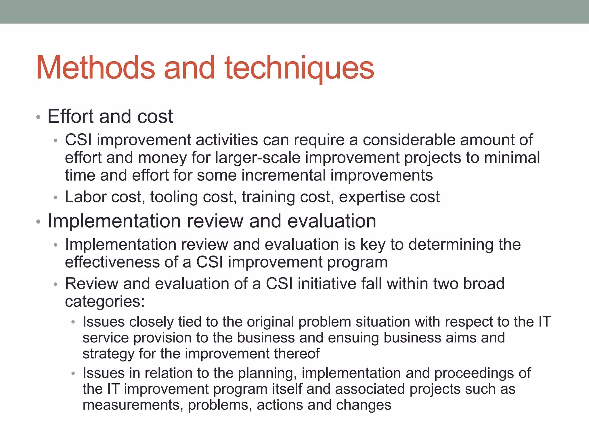 Methods and techniques
• Effort and cost
• CSI improvement activities can require a considerable amount of
effort and money for larger-scale improvement projects to minimal
time and effort for some incremental improvements
• Labor cost, tooling cost, training cost, expertise cost
• Implementation review and evaluation
• Implementation review and evaluation is key to determining the
effectiveness of a CSI improvement program
• Review and evaluation of a CSI initiative fall within two broad
categories:
• Issues closely tied to the original problem situation with respect to the IT
service provision to the business and ensuing business aims and
strategy for the improvement thereof
• Issues in relation to the planning, implementation and proceedings of
the IT improvement program itself and associated projects such as
measurements, problems, actions and changes
 