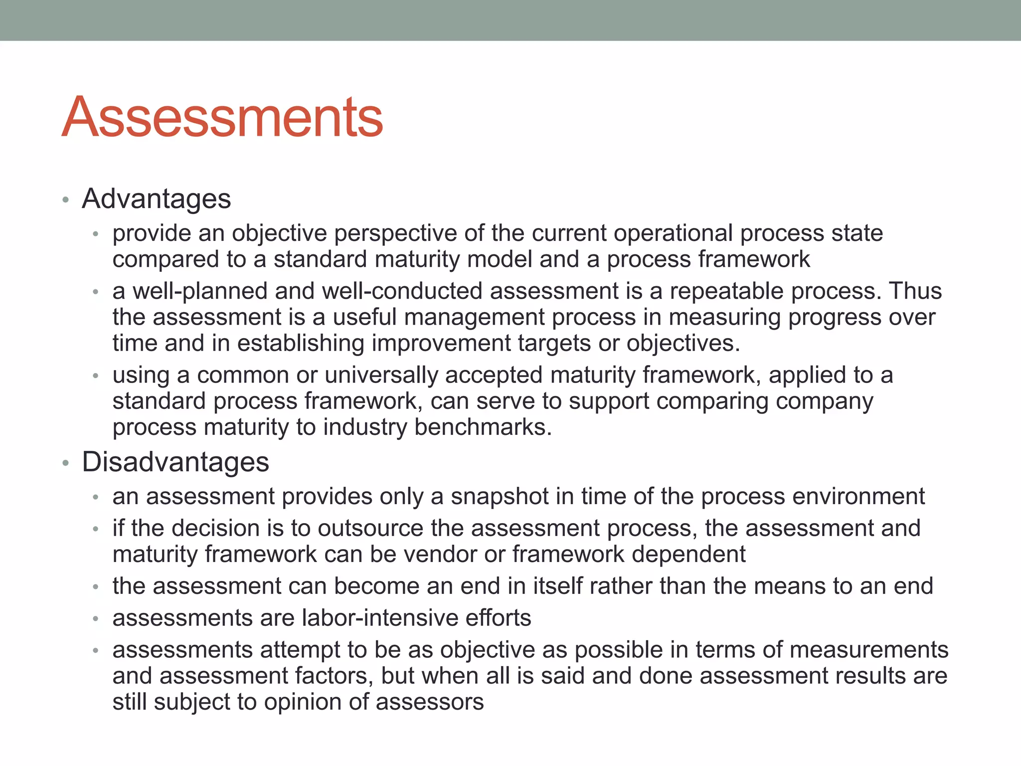 Assessments
• Advantages
• provide an objective perspective of the current operational process state
compared to a standard maturity model and a process framework
• a well-planned and well-conducted assessment is a repeatable process. Thus
the assessment is a useful management process in measuring progress over
time and in establishing improvement targets or objectives.
• using a common or universally accepted maturity framework, applied to a
standard process framework, can serve to support comparing company
process maturity to industry benchmarks.
• Disadvantages
• an assessment provides only a snapshot in time of the process environment
• if the decision is to outsource the assessment process, the assessment and
maturity framework can be vendor or framework dependent
• the assessment can become an end in itself rather than the means to an end
• assessments are labor-intensive efforts
• assessments attempt to be as objective as possible in terms of measurements
and assessment factors, but when all is said and done assessment results are
still subject to opinion of assessors
 
