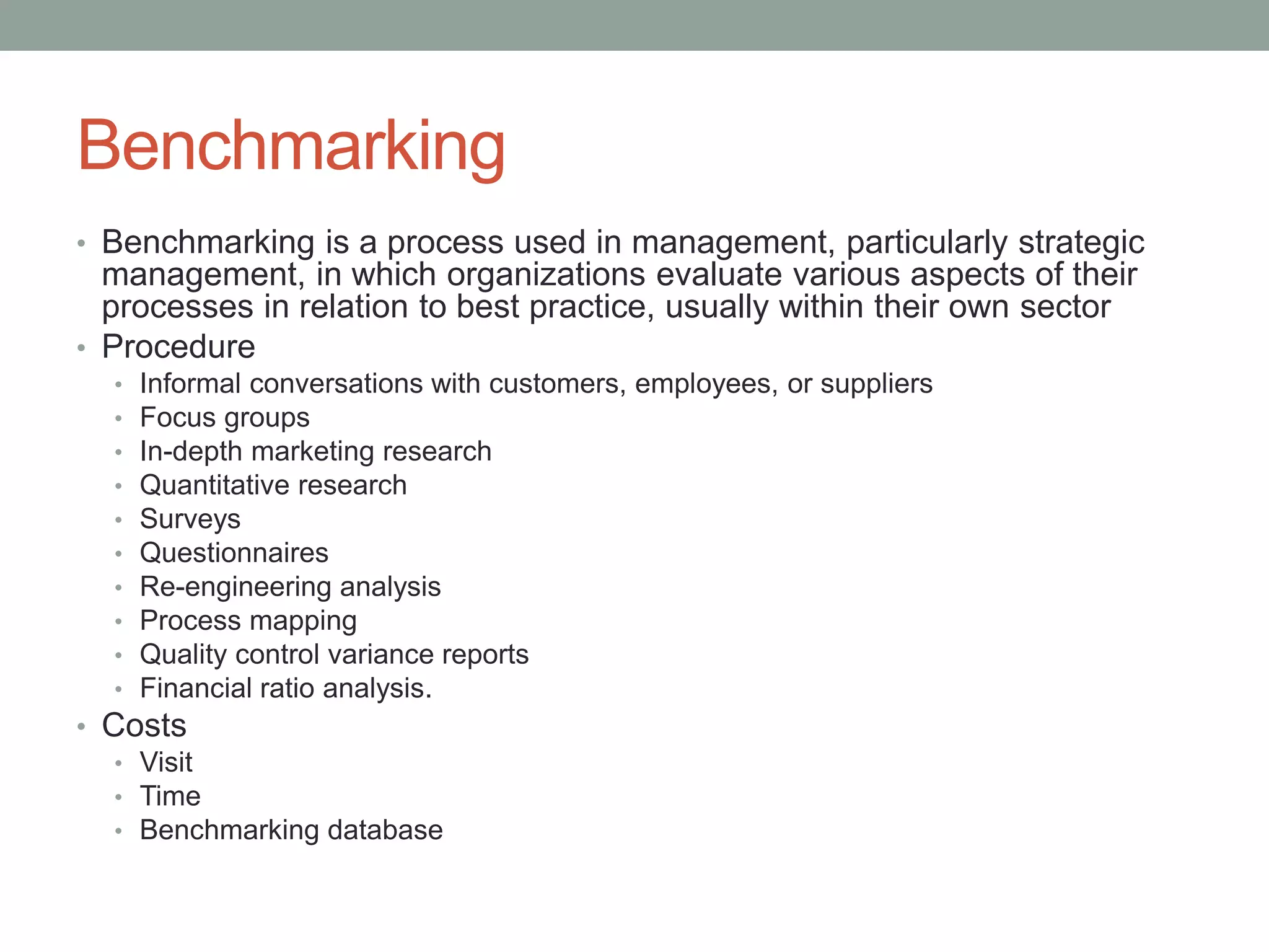 Benchmarking
• Benchmarking is a process used in management, particularly strategic
management, in which organizations evaluate various aspects of their
processes in relation to best practice, usually within their own sector
• Procedure
• Informal conversations with customers, employees, or suppliers
• Focus groups
• In-depth marketing research
• Quantitative research
• Surveys
• Questionnaires
• Re-engineering analysis
• Process mapping
• Quality control variance reports
• Financial ratio analysis.
• Costs
• Visit
• Time
• Benchmarking database
 