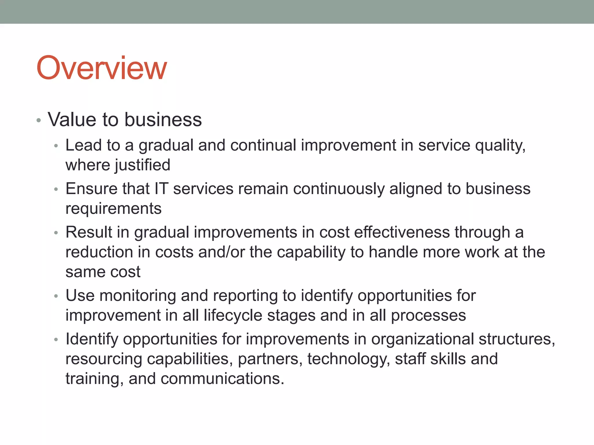 Overview
• Value to business
• Lead to a gradual and continual improvement in service quality,
where justified
• Ensure that IT services remain continuously aligned to business
requirements
• Result in gradual improvements in cost effectiveness through a
reduction in costs and/or the capability to handle more work at the
same cost
• Use monitoring and reporting to identify opportunities for
improvement in all lifecycle stages and in all processes
• Identify opportunities for improvements in organizational structures,
resourcing capabilities, partners, technology, staff skills and
training, and communications.
 