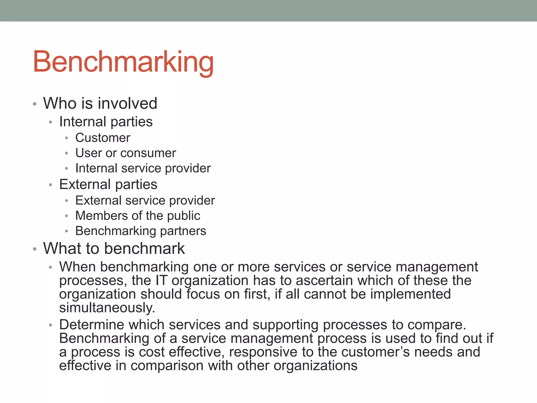 Benchmarking
• Who is involved
• Internal parties
• Customer
• User or consumer
• Internal service provider
• External parties
• External service provider
• Members of the public
• Benchmarking partners
• What to benchmark
• When benchmarking one or more services or service management
processes, the IT organization has to ascertain which of these the
organization should focus on first, if all cannot be implemented
simultaneously.
• Determine which services and supporting processes to compare.
Benchmarking of a service management process is used to find out if
a process is cost effective, responsive to the customer’s needs and
effective in comparison with other organizations
 