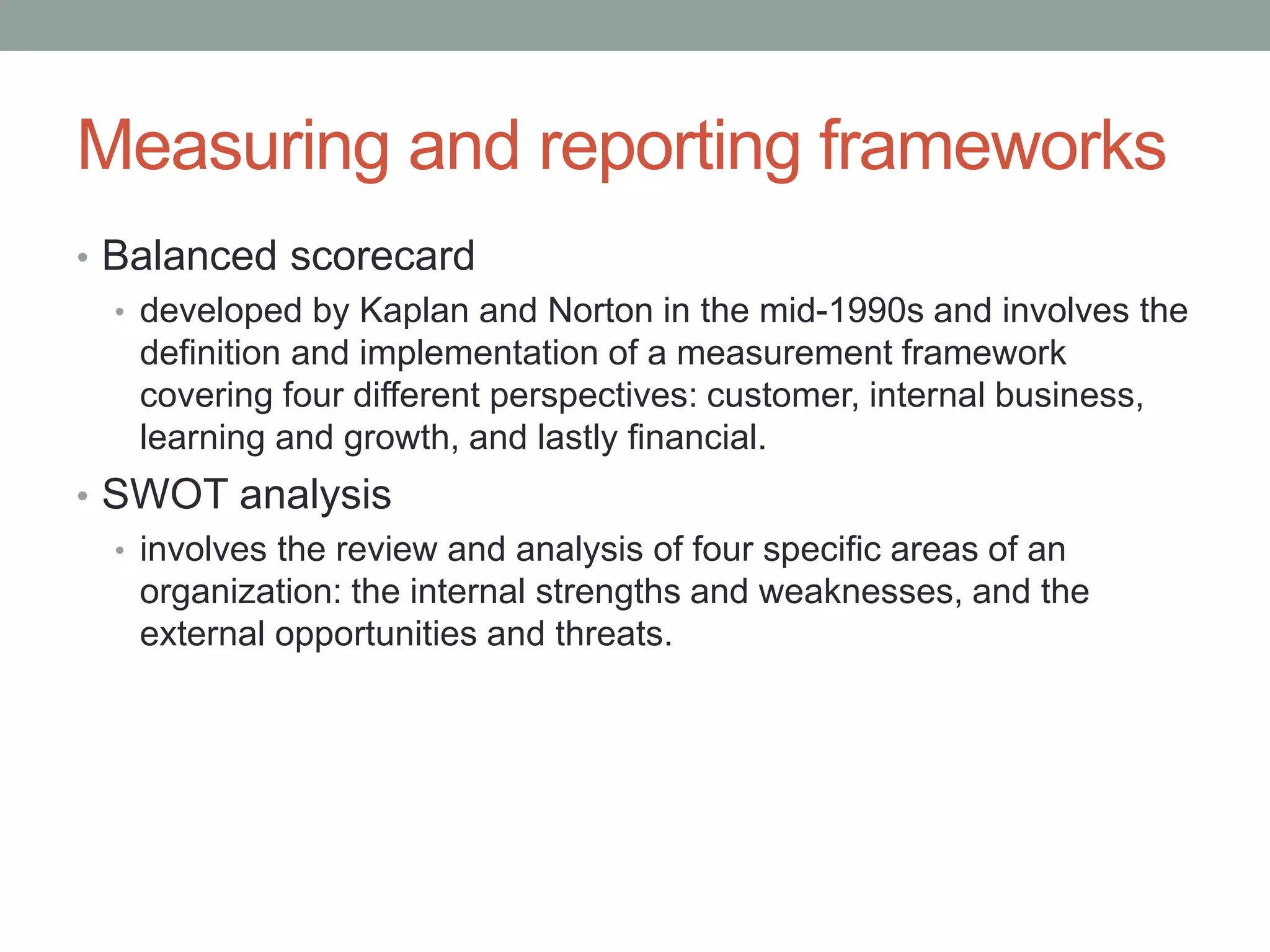 Measuring and reporting frameworks
• Balanced scorecard
• developed by Kaplan and Norton in the mid-1990s and involves the
definition and implementation of a measurement framework
covering four different perspectives: customer, internal business,
learning and growth, and lastly financial.
• SWOT analysis
• involves the review and analysis of four specific areas of an
organization: the internal strengths and weaknesses, and the
external opportunities and threats.
 