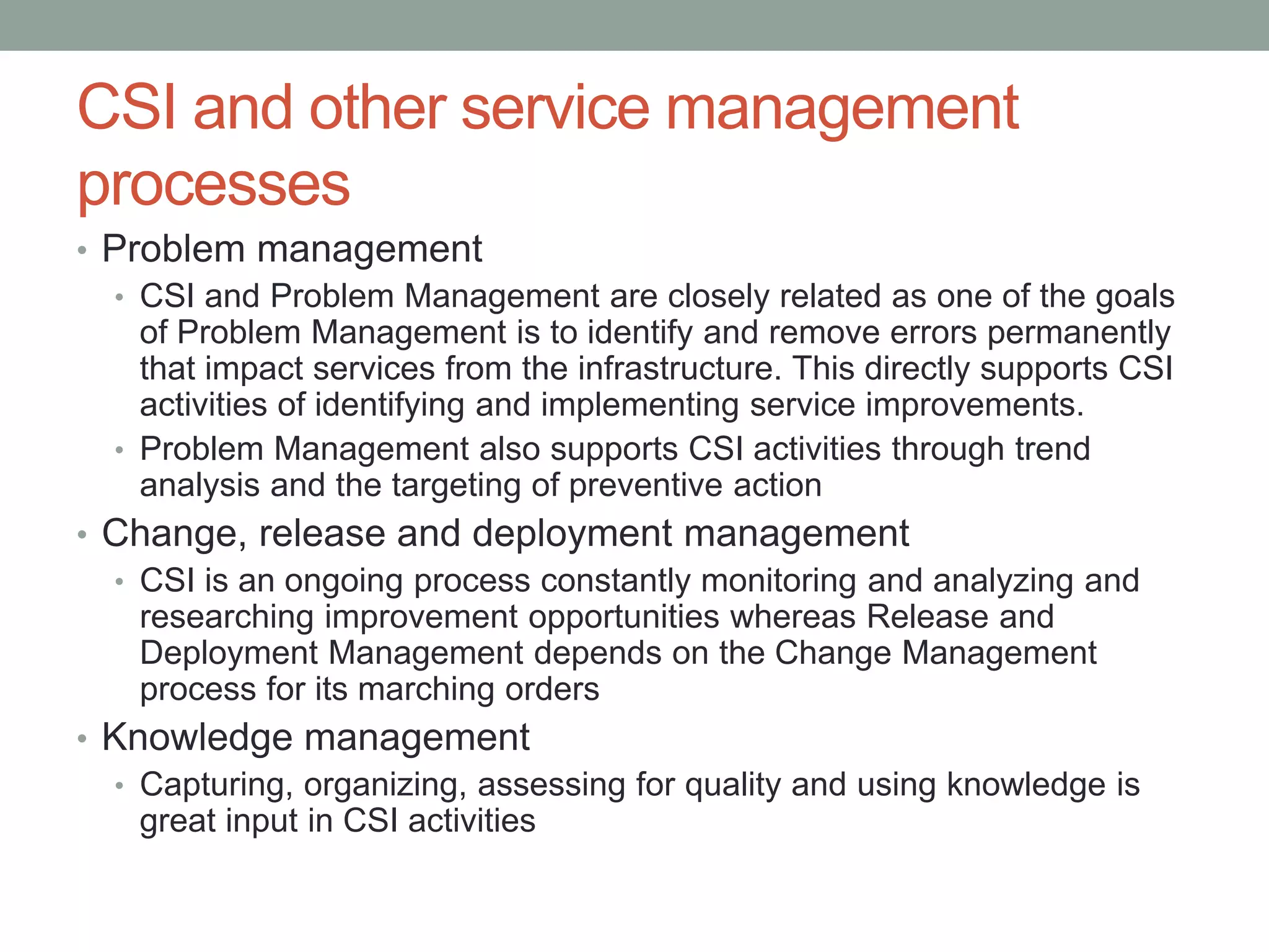 CSI and other service management
processes
• Problem management
• CSI and Problem Management are closely related as one of the goals
of Problem Management is to identify and remove errors permanently
that impact services from the infrastructure. This directly supports CSI
activities of identifying and implementing service improvements.
• Problem Management also supports CSI activities through trend
analysis and the targeting of preventive action
• Change, release and deployment management
• CSI is an ongoing process constantly monitoring and analyzing and
researching improvement opportunities whereas Release and
Deployment Management depends on the Change Management
process for its marching orders
• Knowledge management
• Capturing, organizing, assessing for quality and using knowledge is
great input in CSI activities
 