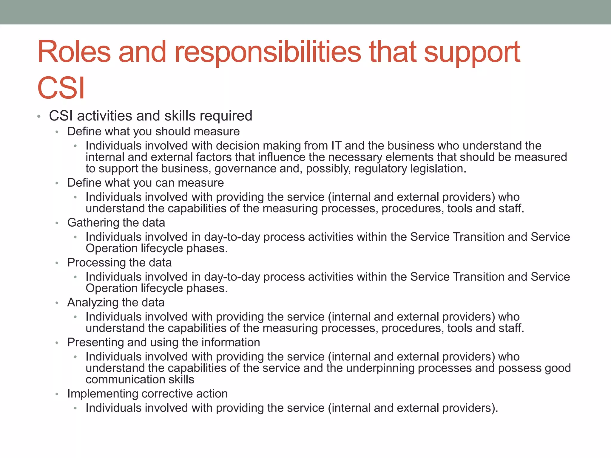 Roles and responsibilities that support
CSI
• CSI activities and skills required
• Define what you should measure
• Individuals involved with decision making from IT and the business who understand the
internal and external factors that influence the necessary elements that should be measured
to support the business, governance and, possibly, regulatory legislation.
• Define what you can measure
• Individuals involved with providing the service (internal and external providers) who
understand the capabilities of the measuring processes, procedures, tools and staff.
• Gathering the data
• Individuals involved in day-to-day process activities within the Service Transition and Service
Operation lifecycle phases.
• Processing the data
• Individuals involved in day-to-day process activities within the Service Transition and Service
Operation lifecycle phases.
• Analyzing the data
• Individuals involved with providing the service (internal and external providers) who
understand the capabilities of the measuring processes, procedures, tools and staff.
• Presenting and using the information
• Individuals involved with providing the service (internal and external providers) who
understand the capabilities of the service and the underpinning processes and possess good
communication skills
• Implementing corrective action
• Individuals involved with providing the service (internal and external providers).
 