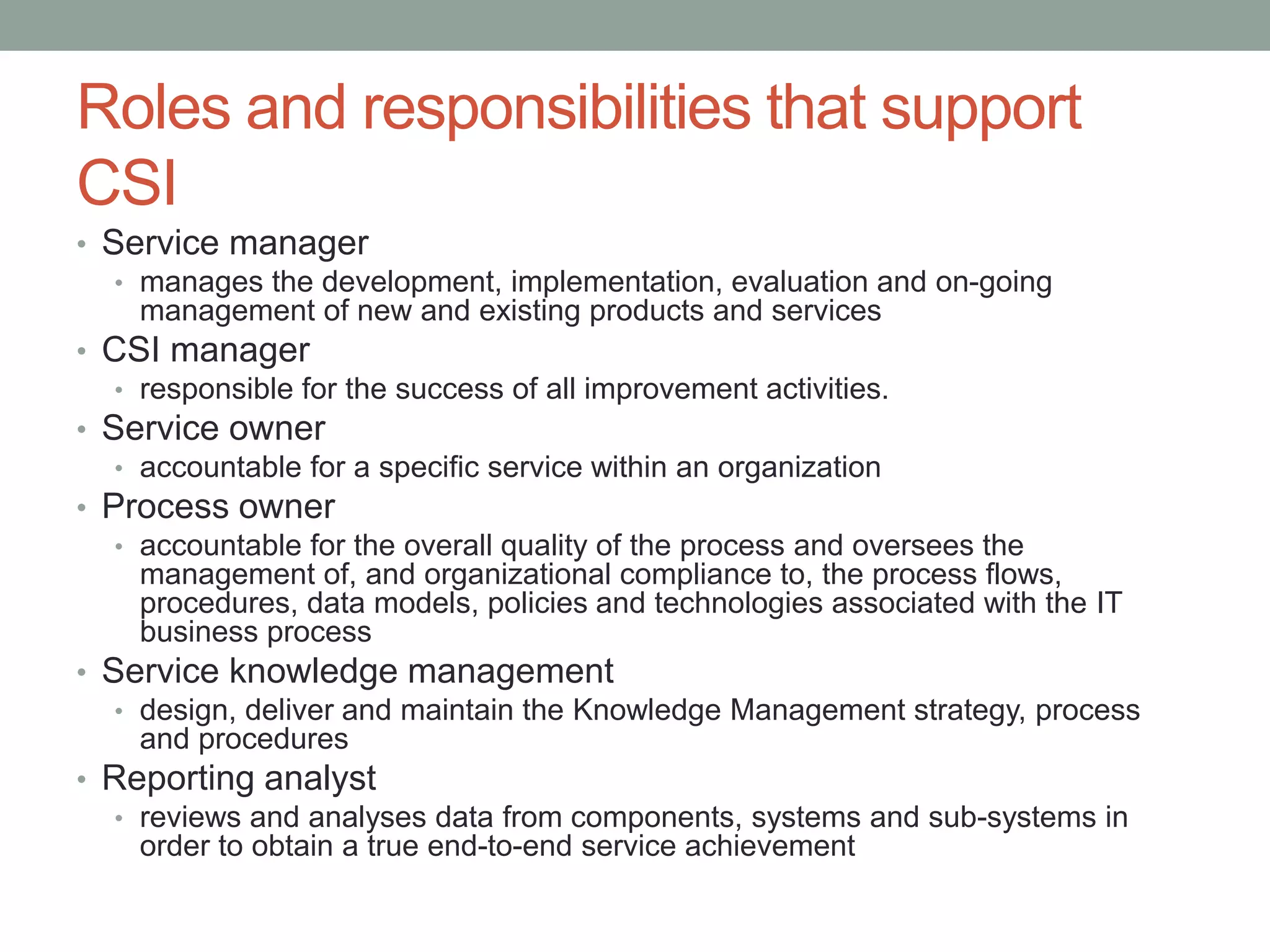 Roles and responsibilities that support
CSI
• Service manager
• manages the development, implementation, evaluation and on-going
management of new and existing products and services
• CSI manager
• responsible for the success of all improvement activities.
• Service owner
• accountable for a specific service within an organization
• Process owner
• accountable for the overall quality of the process and oversees the
management of, and organizational compliance to, the process flows,
procedures, data models, policies and technologies associated with the IT
business process
• Service knowledge management
• design, deliver and maintain the Knowledge Management strategy, process
and procedures
• Reporting analyst
• reviews and analyses data from components, systems and sub-systems in
order to obtain a true end-to-end service achievement
 