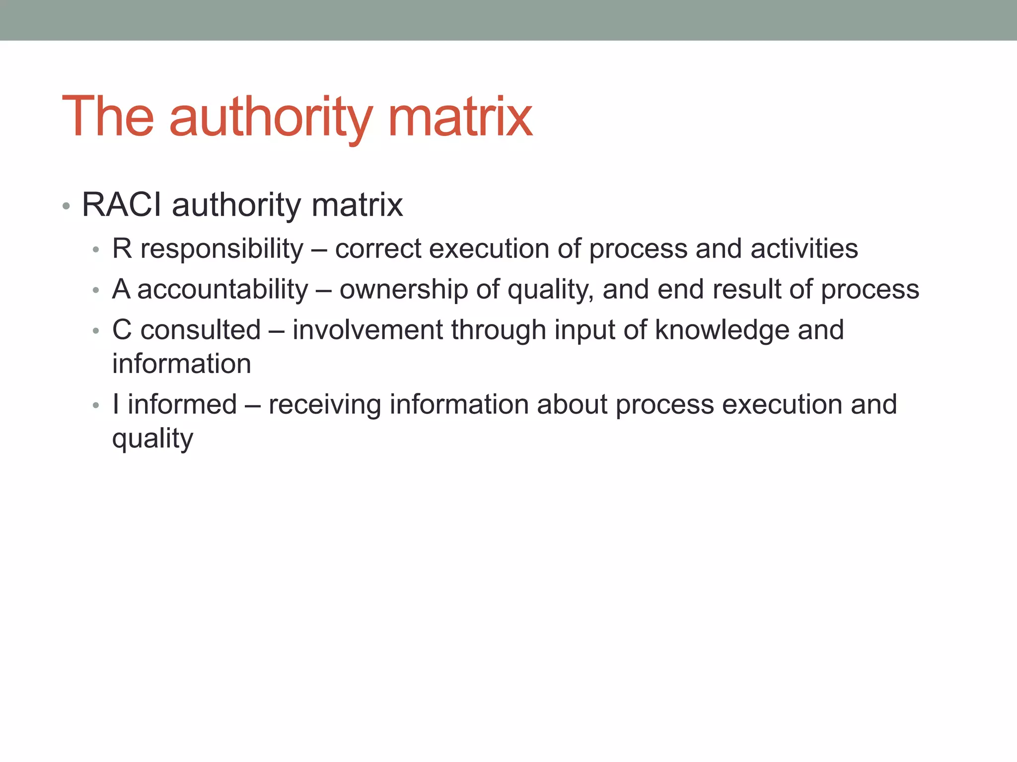 The authority matrix
• RACI authority matrix
• R responsibility – correct execution of process and activities
• A accountability – ownership of quality, and end result of process
• C consulted – involvement through input of knowledge and
information
• I informed – receiving information about process execution and
quality
 