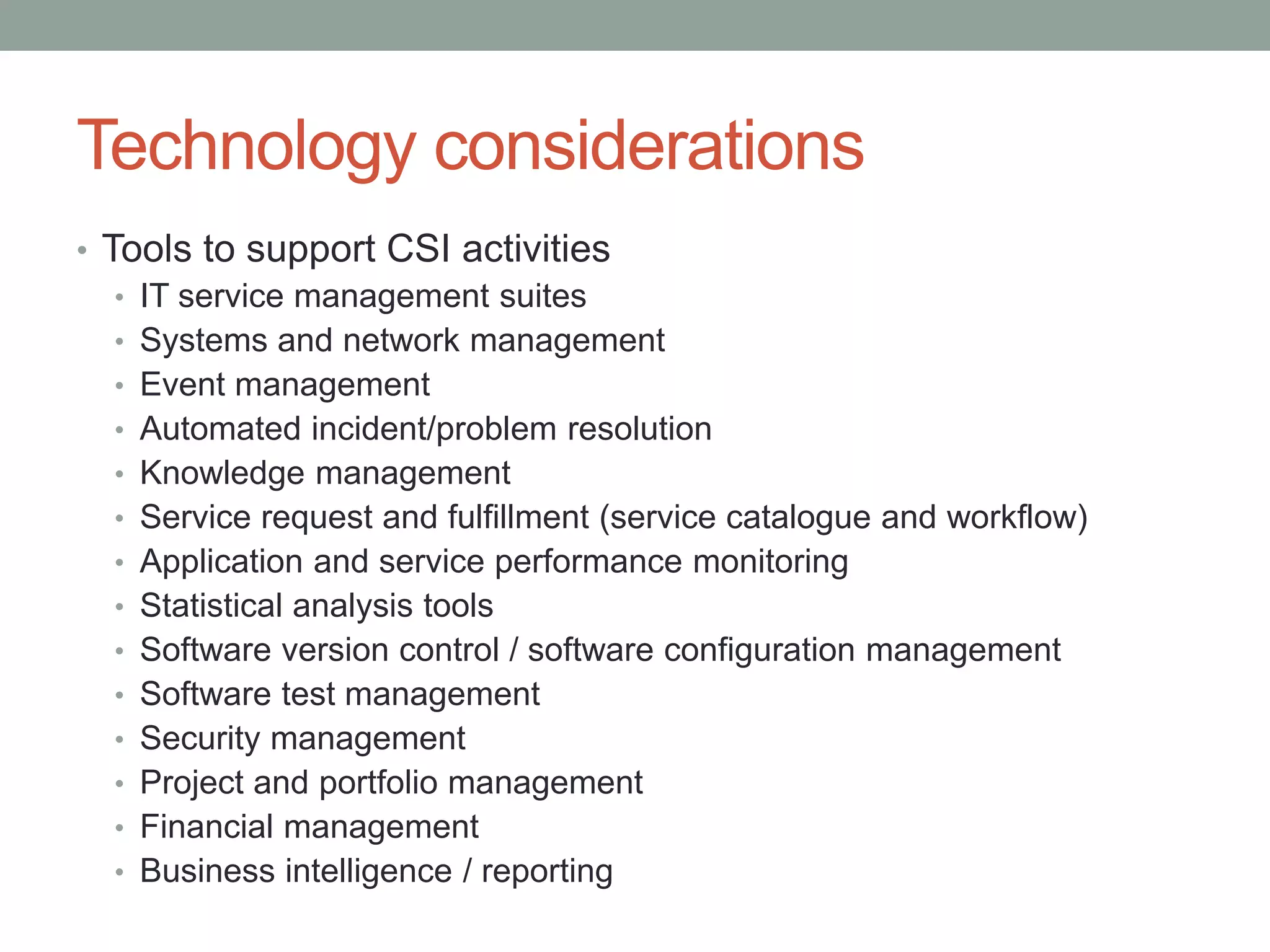 Technology considerations
• Tools to support CSI activities
• IT service management suites
• Systems and network management
• Event management
• Automated incident/problem resolution
• Knowledge management
• Service request and fulfillment (service catalogue and workflow)
• Application and service performance monitoring
• Statistical analysis tools
• Software version control / software configuration management
• Software test management
• Security management
• Project and portfolio management
• Financial management
• Business intelligence / reporting
 