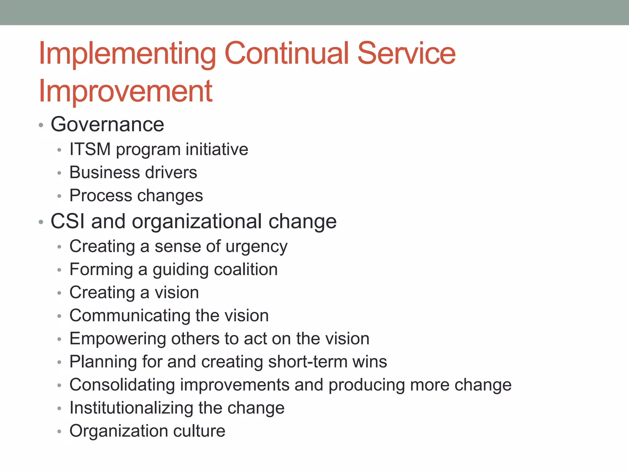 Implementing Continual Service
Improvement
• Governance
• ITSM program initiative
• Business drivers
• Process changes
• CSI and organizational change
• Creating a sense of urgency
• Forming a guiding coalition
• Creating a vision
• Communicating the vision
• Empowering others to act on the vision
• Planning for and creating short-term wins
• Consolidating improvements and producing more change
• Institutionalizing the change
• Organization culture
 