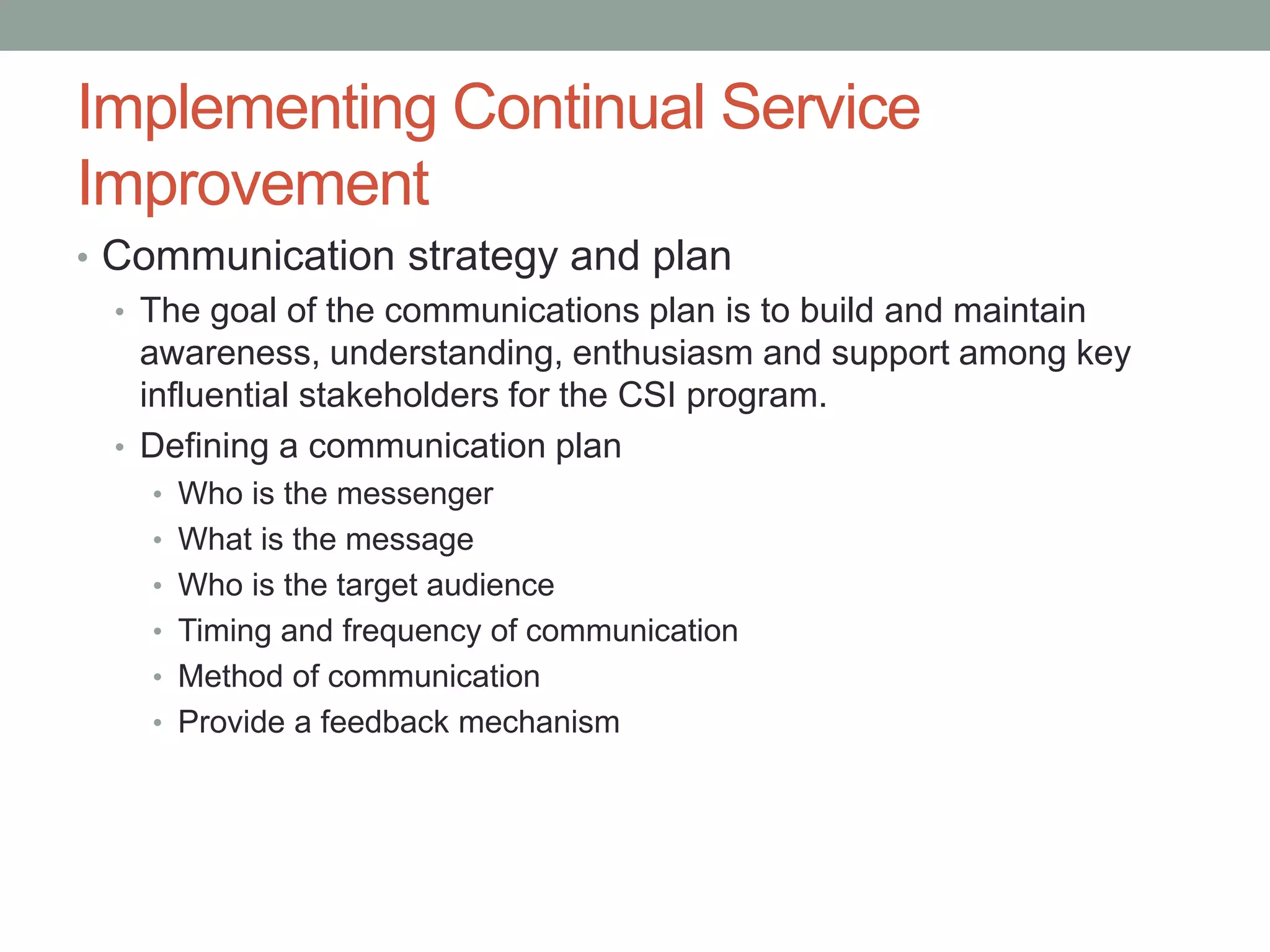 Implementing Continual Service
Improvement
• Communication strategy and plan
• The goal of the communications plan is to build and maintain
awareness, understanding, enthusiasm and support among key
influential stakeholders for the CSI program.
• Defining a communication plan
• Who is the messenger
• What is the message
• Who is the target audience
• Timing and frequency of communication
• Method of communication
• Provide a feedback mechanism
 
