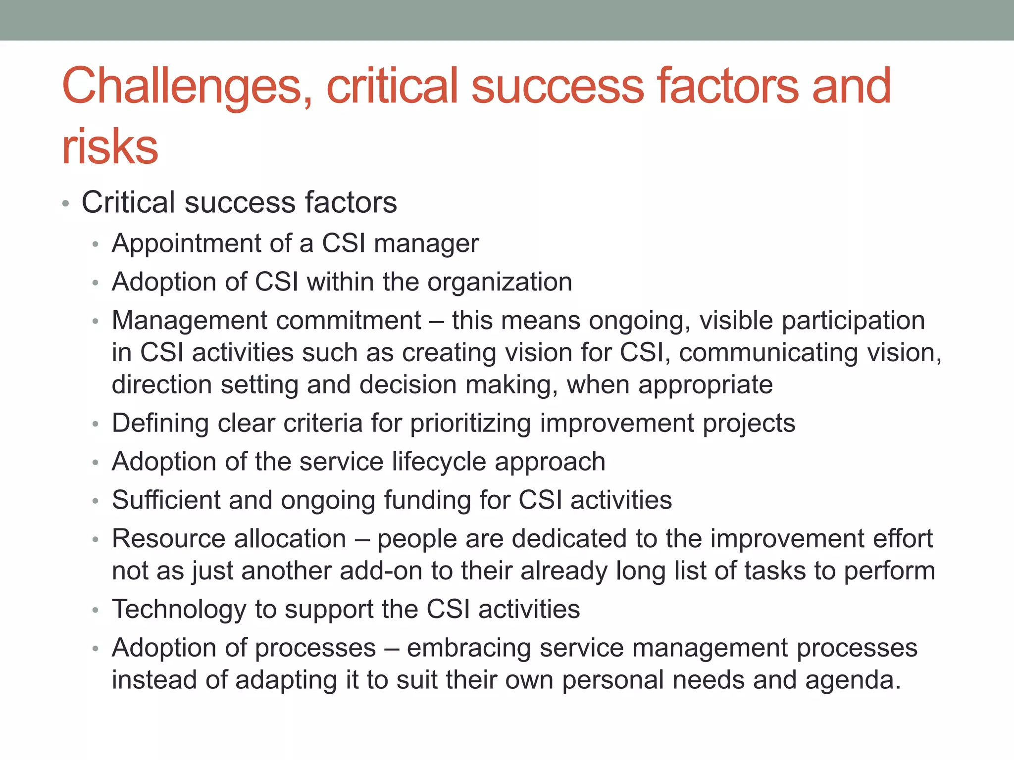Challenges, critical success factors and
risks
• Critical success factors
• Appointment of a CSI manager
• Adoption of CSI within the organization
• Management commitment – this means ongoing, visible participation
in CSI activities such as creating vision for CSI, communicating vision,
direction setting and decision making, when appropriate
• Defining clear criteria for prioritizing improvement projects
• Adoption of the service lifecycle approach
• Sufficient and ongoing funding for CSI activities
• Resource allocation – people are dedicated to the improvement effort
not as just another add-on to their already long list of tasks to perform
• Technology to support the CSI activities
• Adoption of processes – embracing service management processes
instead of adapting it to suit their own personal needs and agenda.
 