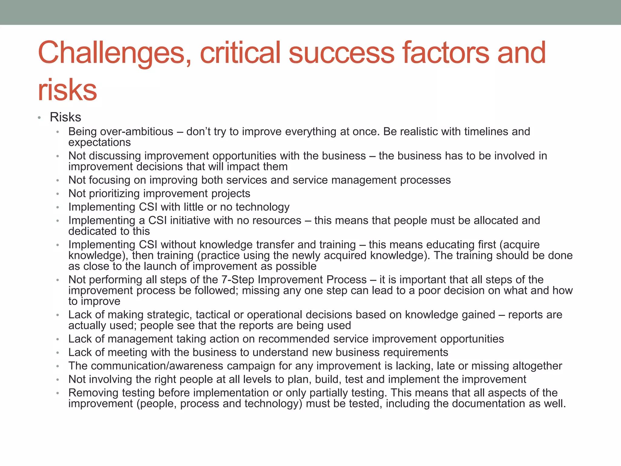 Challenges, critical success factors and
risks
• Risks
• Being over-ambitious – don’t try to improve everything at once. Be realistic with timelines and
expectations
• Not discussing improvement opportunities with the business – the business has to be involved in
improvement decisions that will impact them
• Not focusing on improving both services and service management processes
• Not prioritizing improvement projects
• Implementing CSI with little or no technology
• Implementing a CSI initiative with no resources – this means that people must be allocated and
dedicated to this
• Implementing CSI without knowledge transfer and training – this means educating first (acquire
knowledge), then training (practice using the newly acquired knowledge). The training should be done
as close to the launch of improvement as possible
• Not performing all steps of the 7-Step Improvement Process – it is important that all steps of the
improvement process be followed; missing any one step can lead to a poor decision on what and how
to improve
• Lack of making strategic, tactical or operational decisions based on knowledge gained – reports are
actually used; people see that the reports are being used
• Lack of management taking action on recommended service improvement opportunities
• Lack of meeting with the business to understand new business requirements
• The communication/awareness campaign for any improvement is lacking, late or missing altogether
• Not involving the right people at all levels to plan, build, test and implement the improvement
• Removing testing before implementation or only partially testing. This means that all aspects of the
improvement (people, process and technology) must be tested, including the documentation as well.
 