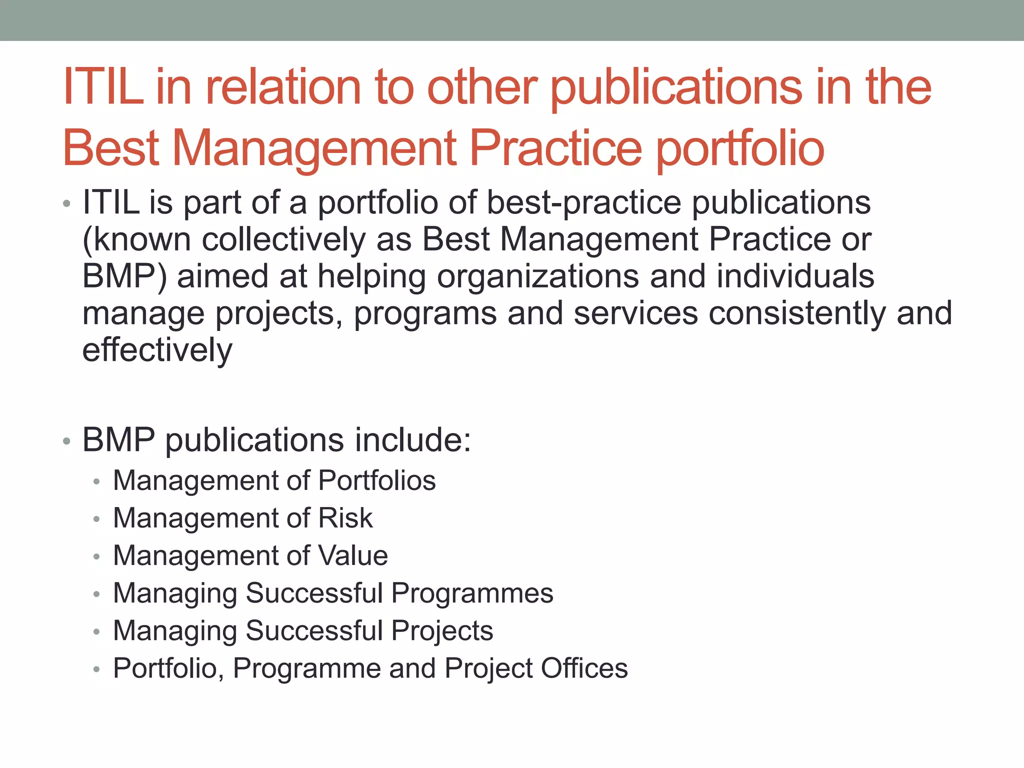 ITIL in relation to other publications in the
Best Management Practice portfolio
• ITIL is part of a portfolio of best-practice publications
(known collectively as Best Management Practice or
BMP) aimed at helping organizations and individuals
manage projects, programs and services consistently and
effectively
• BMP publications include:
• Management of Portfolios
• Management of Risk
• Management of Value
• Managing Successful Programmes
• Managing Successful Projects
• Portfolio, Programme and Project Offices
 