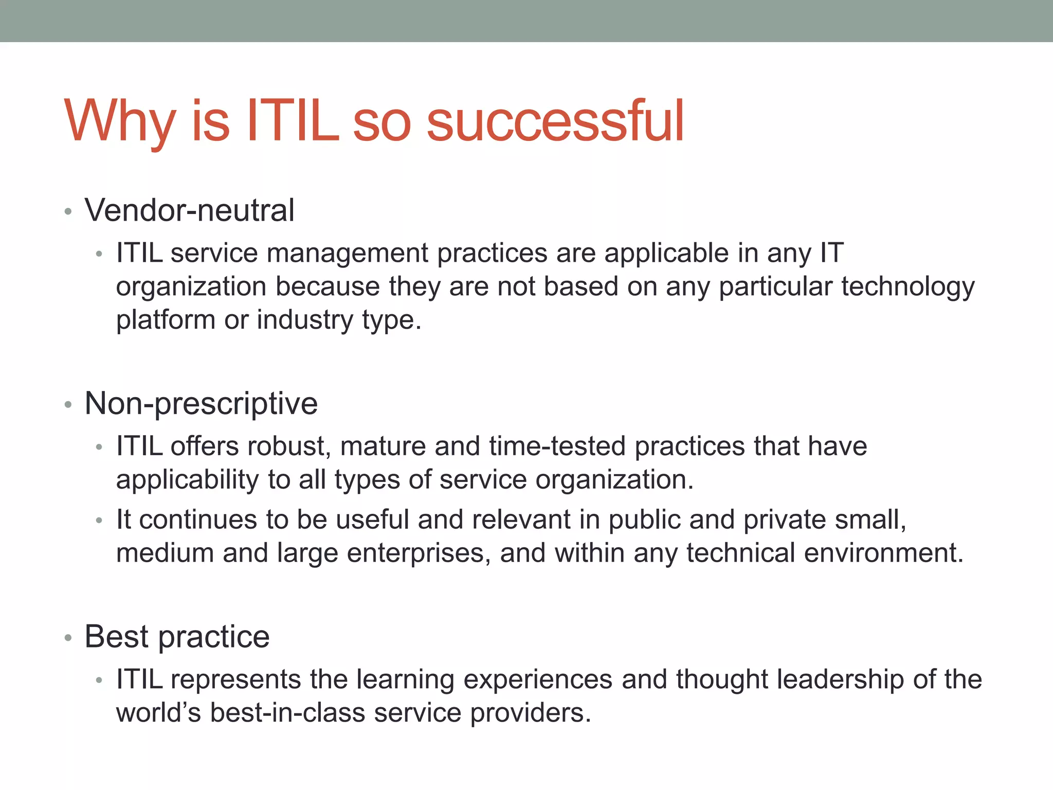 Why is ITIL so successful
• Vendor-neutral
• ITIL service management practices are applicable in any IT
organization because they are not based on any particular technology
platform or industry type.
• Non-prescriptive
• ITIL offers robust, mature and time-tested practices that have
applicability to all types of service organization.
• It continues to be useful and relevant in public and private small,
medium and large enterprises, and within any technical environment.
• Best practice
• ITIL represents the learning experiences and thought leadership of the
world’s best-in-class service providers.
 