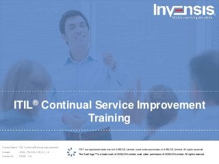 ITIL® Continual Service Improvement
Training
ITIL® is a registered trade mark of AXELOS Limited, used under permission of AXELOS Limited. All rights reserved.
The Swirl logo™ is a trade mark of AXELOS Limited, used under permission of AXELOS Limited. All rights reserved.
Course Name : ITIL Continual Service Improvement
Version : INVL_ITILCSI_CW_01_1.2
Course ID :ITSM - 114
 