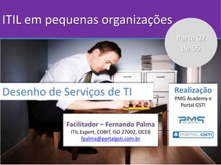 ITIL em pequenas organizações
Desenho de Serviços de TI
Facilitador – Fernando Palma
ITIL Expert, COBIT, ISO 27002, OCEB
f...