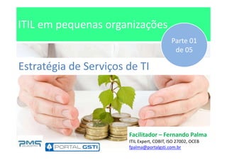 ITIL em pequenas organizações
Estratégia de Serviços de TI
Parte 01
de 05
Facilitador – Fernando Palma
ITIL Expert, COBIT, ISO 27002, OCEB
fpalma@portalgsti.com.br
 