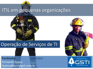 ITIL em pequenas organizações
Operação de Serviços de TI
Facilitador 16/07/2014
Fernando Palma
fpalma@portalgsti.com.br
 
