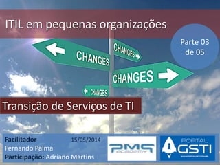 ITIL em pequenas organizações
Transição de Serviços de TI
Facilitador 15/05/2014
Fernando Palma
Participação: Adriano Martins
Parte 03
de 05
 