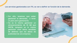Los servicios gestionados con ITIL se van a definir en función de la demanda.


Por ello, tenemos que saber
gestionar la demanda, o tener
un plan para gestionarla.
No es lo mismo gestionar un
almacenamiento de 10 GB que
100TB, tampoco es lo mismo
gestionar unos datos sensibles
de defensa que los datos de
publicidad de una empresa.
 