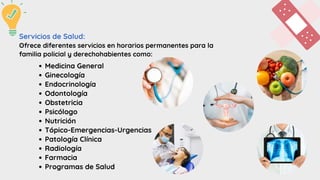 Medicina General
Ginecología
Endocrinología
Odontología
Obstetricia
Psicólogo
Nutrición
Tópico-Emergencias-Urgencias
Patología Clínica
Radiología
Farmacia
Programas de Salud
Servicios de Salud:
Ofrece diferentes servicios en horarios permanentes para la
familia policial y derechohabientes como:
 