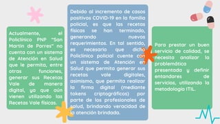 Debido al incremento de casos
positivos COVID-19 en la familia
policial, es que las recetas
físicas se han terminado,
generando nuevos
requerimientos. En tal sentido,
es necesario que dicho
Policlínico policial cuente con
un sistema de Atención en
Salud que permita generar sus
recetas vale digitales,
asimismo, que permita realizar
la firma digital (mediante
tokens criptográficos) por
parte de los profesionales de
salud, brindando veracidad de
la atención brindada.
Actualmente, el
Policlínico PNP “San
Martin de Porres” no
cuenta con un sistema
de Atención en Salud
que le permita, entre
otras funciones,
generar sus Recetas
Vale de manera
digital, ya que aún
vienen utilizando las
Recetas Vale físicas.
Para prestar un buen
servicio de calidad, se
necesita analizar la
problemática
presentada y definir
entandares de
servicios, utilizando la
metodología ITIL.
 