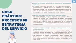CASO
PRÁCTICO:
PROCESOS DE
ESTRATEGIA
DEL SERVICIO
Gestión del Portafolio de Servicios (Se analiza lo que se va a brindar
al cliente)
Al analizar el contexto, la Unidad de Tecnología de Información y
Comunicaciones - UNITIC piensa en implantar un Sistema de
Registro de Recetas Vale, generando accesos a cada profesional de
salud en los diferentes servicios y para cada responsable de
farmacia para que pueda visualizar las recetas digitales.
Gestión Financiera (Cuánto demanda el servicio Brindado)
La UNITIC-DIRSAPOL propone implantar un Aplicativo Web de
Registro de Recetas Vale. Para tal caso, se requiere contrara los
servicios de un Ing. de Desarrollo con dominio en Java Web y BD SQL
SERVER 2019. Presenta todas las cotizaciones de los costos de
contratación de un presonal especialista incluyendo el costo por la
implementación.
Gestión de la Demanda (Se analiza a cuántos clientes se va a
brindar el servicio)
El aplicativo web se implementará en todo el Policlínico PNP y se
otorgarán accesos de usuario a 7 médicos especialistas en los
diferentes servicios de atención, todos ellos de 4 áreas diferentes.
Se habilitará un usuario Administrador quien realizará las
habilitaciones a nuevos profesionales de salud que sean asignados o
contratados. aAsimismo, se brindará el soporte necesario por parte
de la UNITIC.
 