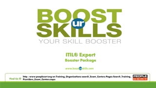 ITIL® Expert 
Booster Package 
www.boosturskills.com 
http://www.peoplecert.org/en/Training_Organizations/search_Exam_Centers/Pages/Search_Training_ 
Find Us @ Providers_Exam_Centers.aspx 
 