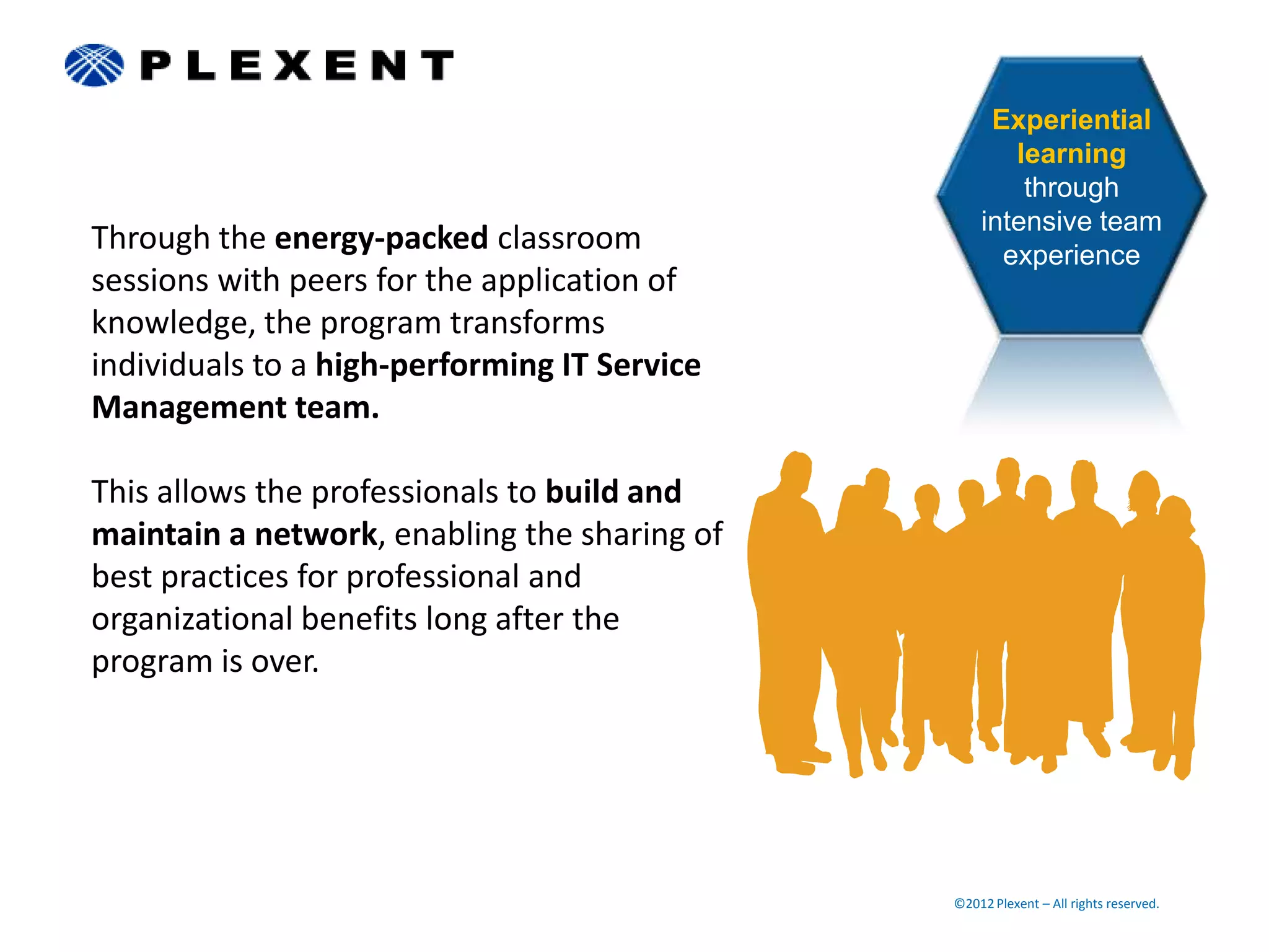 Experiential
                                                     learning
                                                      through
                                                  intensive team
Through the energy-packed classroom                 experience
sessions with peers for the application of
knowledge, the program transforms
individuals to a high-performing IT Service
Management team.

This allows the professionals to build and
maintain a network, enabling the sharing of
best practices for professional and
organizational benefits long after the
program is over.




                                              ©2012 Plexent – All rights reserved.
 