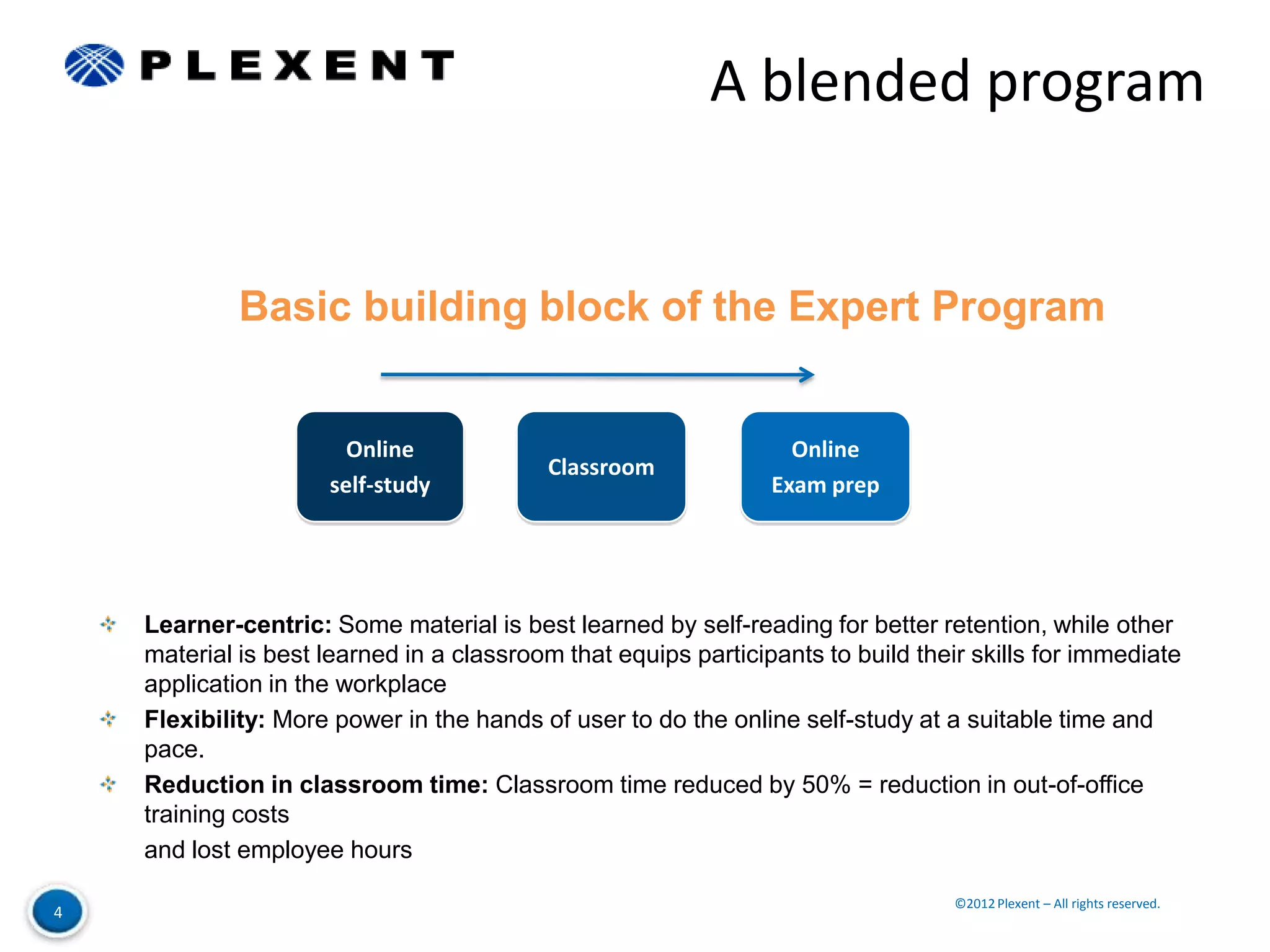 A blended program


             Basic building block of the Expert Program


                       Online                                     Online
                                          Classroom
                     self-study                                 Exam prep




    Learner-centric: Some material is best learned by self-reading for better retention, while other
    material is best learned in a classroom that equips participants to build their skills for immediate
    application in the workplace
    Flexibility: More power in the hands of user to do the online self-study at a suitable time and
    pace.
    Reduction in classroom time: Classroom time reduced by 50% = reduction in out-of-office
    training costs
    and lost employee hours

                                                                                  ©2012 Plexent – All rights reserved.
4
 