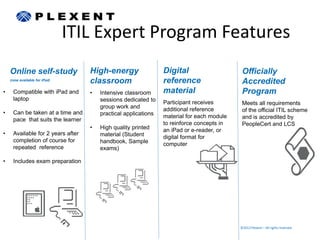 ITIL Expert Program Features
    Online self-study              High-energy                  Digital                     Officially
    (now available for iPad)
                                   classroom                    reference                   Accredited
•    Compatible with iPad and      •   Intensive classroom      material                    Program
     laptop                            sessions dedicated to    Participant receives        Meets all requirements
                                       group work and           additional reference
•    Can be taken at a time and                                                             of the official ITIL scheme
                                       practical applications   material for each module
     pace that suits the learner                                                            and is accredited by
                                                                to reinforce concepts in    PeopleCert and LCS
                                   •   High quality printed     an iPad or e-reader, or
•    Available for 2 years after       material (Student        digital format for
     completion of course for          handbook, Sample         computer
     repeated reference                exams)

•    Includes exam preparation




                                                                                           ©2012 Plexent – All rights reserved.
 
