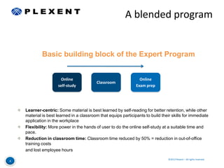 A blended program


             Basic building block of the Expert Program


                       Online                                     Online
                                          Classroom
                     self-study                                 Exam prep




    Learner-centric: Some material is best learned by self-reading for better retention, while other
    material is best learned in a classroom that equips participants to build their skills for immediate
    application in the workplace
    Flexibility: More power in the hands of user to do the online self-study at a suitable time and
    pace.
    Reduction in classroom time: Classroom time reduced by 50% = reduction in out-of-office
    training costs
    and lost employee hours

                                                                                  ©2012 Plexent – All rights reserved.
4
 
