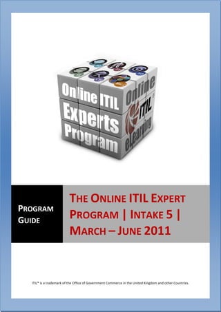 The Online ITIL Expert Program | Intake 5 | March 2009
                                        – June 2011




                          THE ONLINE ITIL EXPERT
PROGRAM
GUIDE                     PROGRAM | INTAKE 5 |
                          MARCH – JUNE 2011


   ITIL® is a trademark of the Office of Government Commerce in the United Kingdom and other Countries.

      1
 
