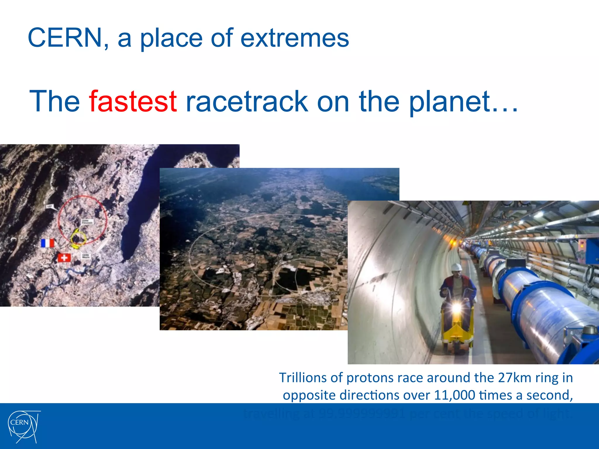 CERN, a place of extremes

The fastest racetrack on the planet…




                      Trillions	
  of	
  protons	
  race	
  around	
  the	
  27km	
  ring	
  in	
  	
  
                       opposite	
  direc7ons	
  over	
  11,000	
  7mes	
  a	
  second,	
  	
  
                travelling	
  at	
  99.999999991	
  per	
  cent	
  the	
  speed	
  of	
  light.	
  
 