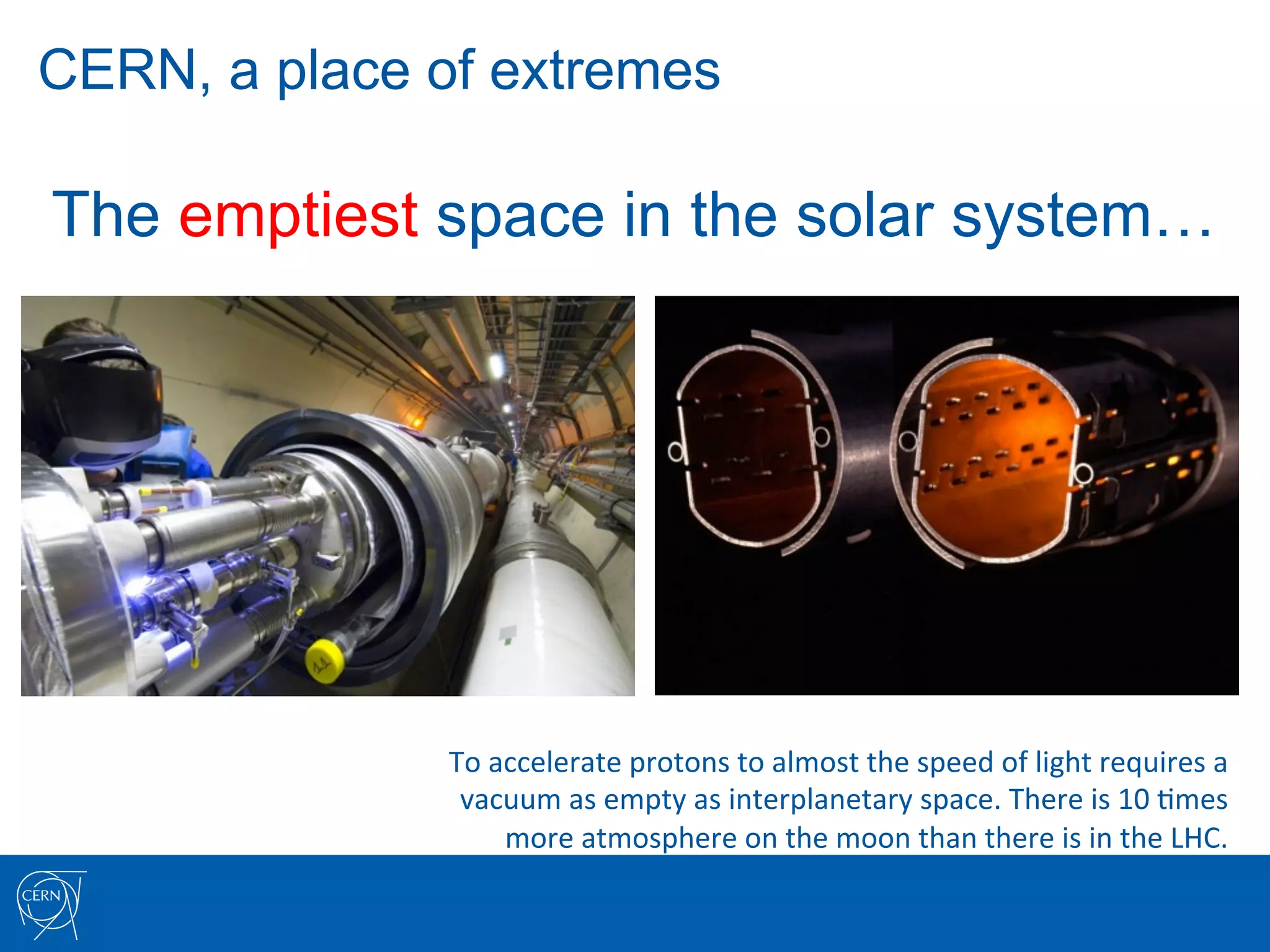CERN, a place of extremes

The emptiest space in the solar system…




               To	
  accelerate	
  protons	
  to	
  almost	
  the	
  speed	
  of	
  light	
  requires	
  a	
  	
  
                vacuum	
  as	
  empty	
  as	
  interplanetary	
  space.	
  There	
  is	
  10	
  7mes	
  	
  
                      more	
  atmosphere	
  on	
  the	
  moon	
  than	
  there	
  is	
  in	
  the	
  LHC.	
  
 