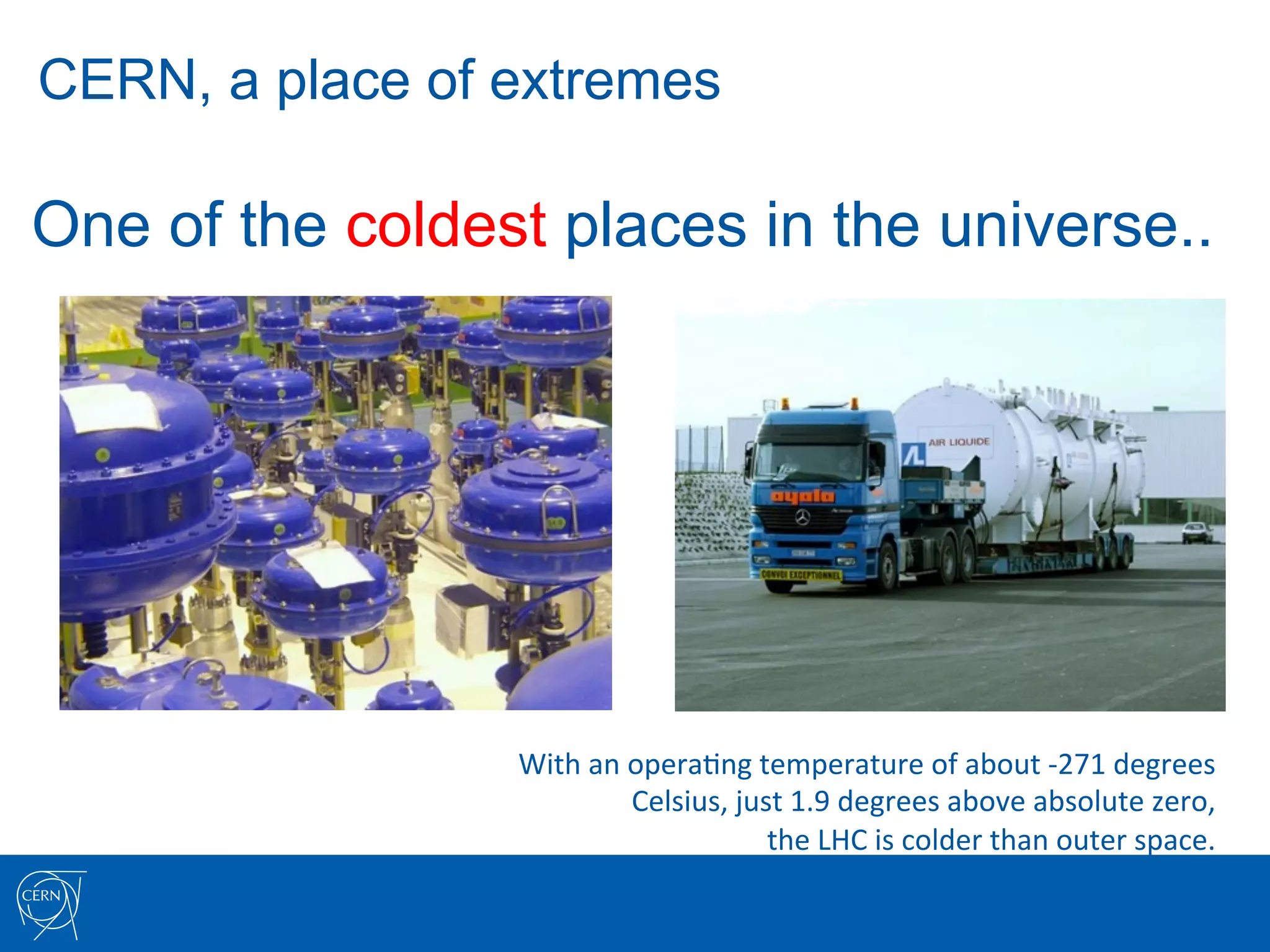 CERN, a place of extremes

One of the coldest places in the universe..




                 With	
  an	
  opera7ng	
  temperature	
  of	
  about	
  -­‐271	
  degrees	
  	
  
                               Celsius,	
  just	
  1.9	
  degrees	
  above	
  absolute	
  zero,	
  	
  
                                              the	
  LHC	
  is	
  colder	
  than	
  outer	
  space.	
  
 