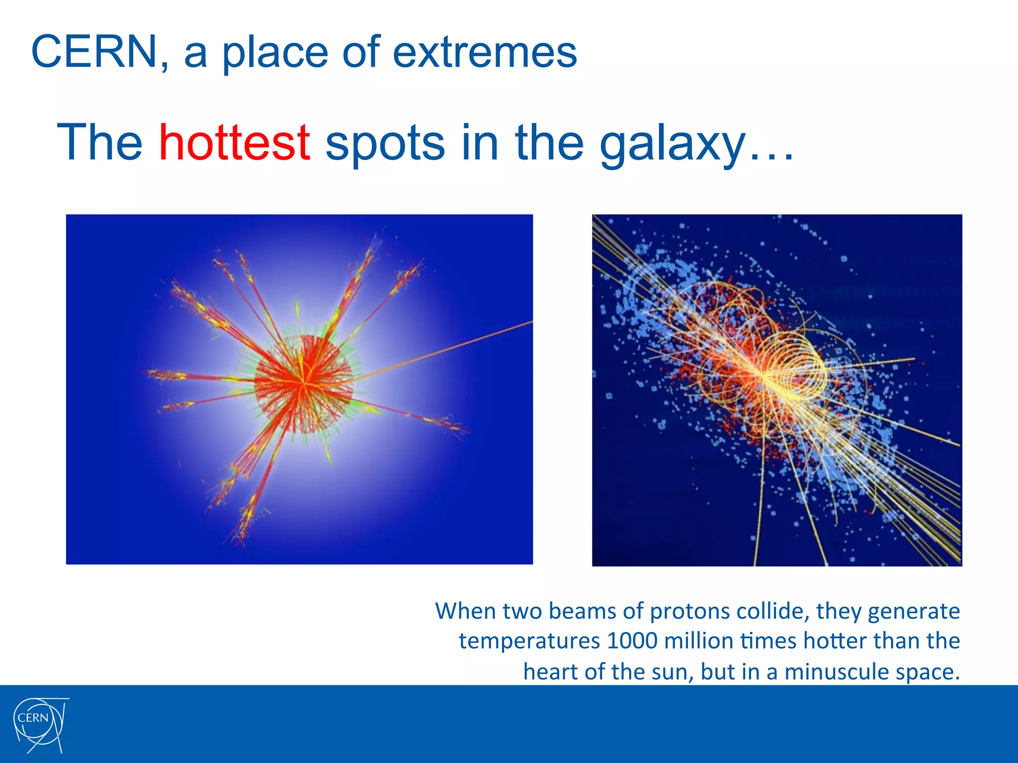 CERN, a place of extremes

 The hottest spots in the galaxy…




                  When	
  two	
  beams	
  of	
  protons	
  collide,	
  they	
  generate	
  
                   temperatures	
  1000	
  million	
  7mes	
  hoIer	
  than	
  the	
  	
  
                            heart	
  of	
  the	
  sun,	
  but	
  in	
  a	
  minuscule	
  space.	
  
 