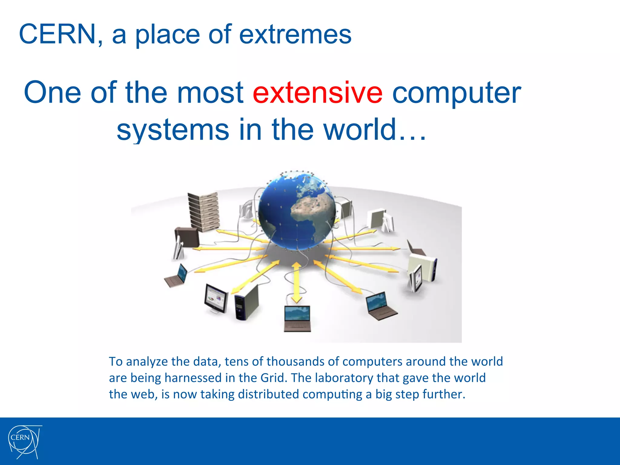 CERN, a place of extremes

One of the most extensive computer
      systems in the world…




      To	
  analyze	
  the	
  data,	
  tens	
  of	
  thousands	
  of	
  computers	
  around	
  the	
  world	
  
      are	
  being	
  harnessed	
  in	
  the	
  Grid.	
  The	
  laboratory	
  that	
  gave	
  the	
  world	
  	
  
      the	
  web,	
  is	
  now	
  taking	
  distributed	
  compu7ng	
  a	
  big	
  step	
  further.	
  
 
