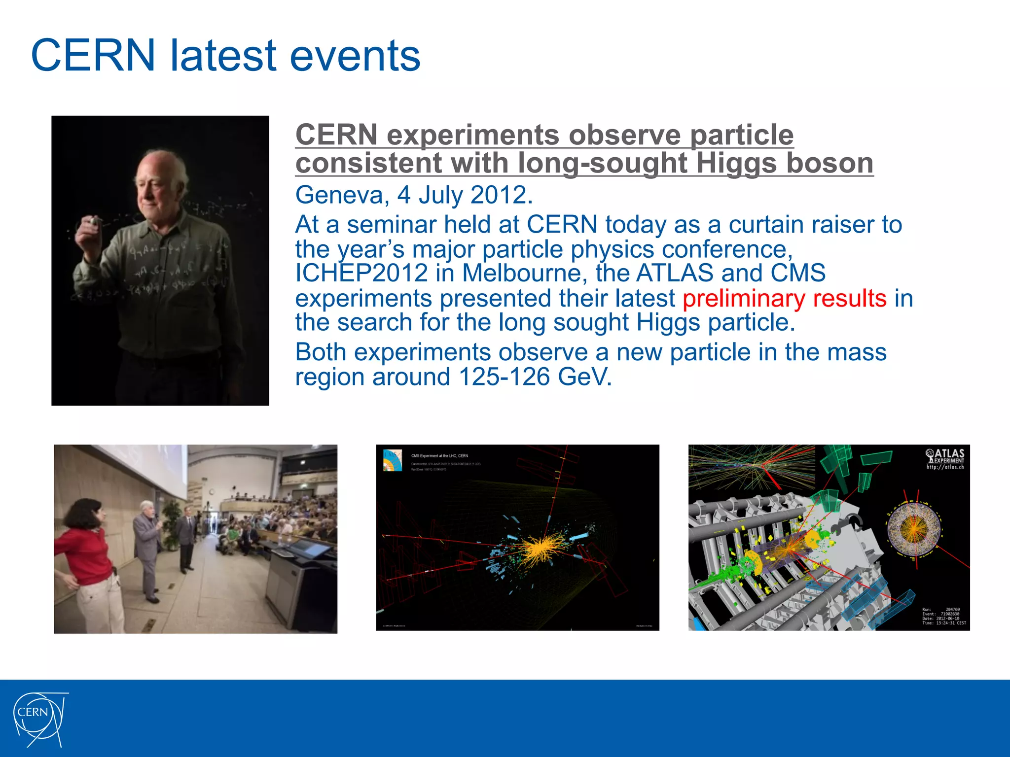 CERN latest events
            CERN experiments observe particle
            consistent with long-sought Higgs boson
            Geneva, 4 July 2012.
            At a seminar held at CERN today as a curtain raiser to
            the year’s major particle physics conference,
            ICHEP2012 in Melbourne, the ATLAS and CMS
            experiments presented their latest preliminary results in
            the search for the long sought Higgs particle.
            Both experiments observe a new particle in the mass
            region around 125-126 GeV.
 