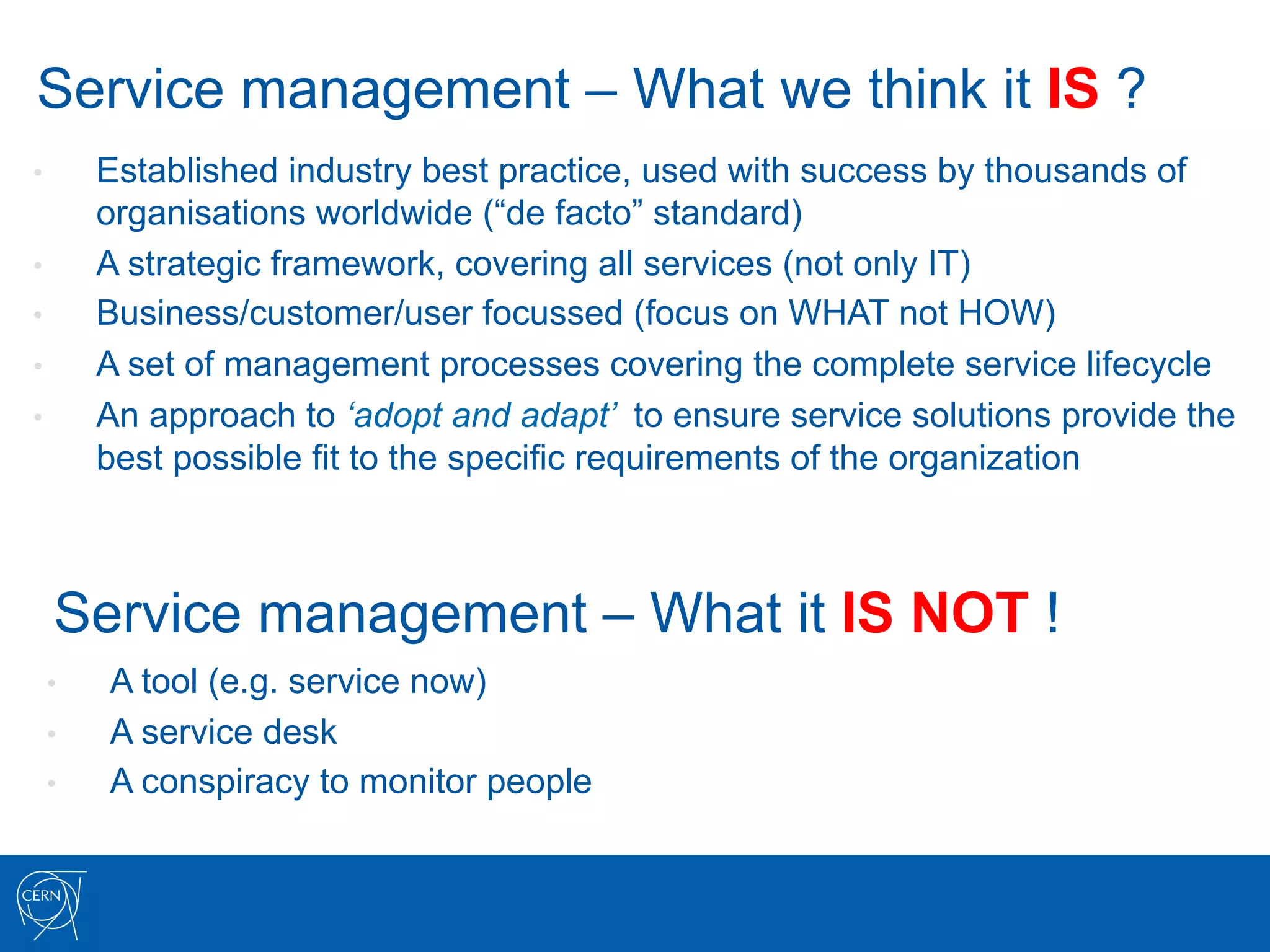Service management – What we think it IS ?
•     Established industry best practice, used with success by thousands of
      organisations worldwide (“de facto” standard)
•     A strategic framework, covering all services (not only IT)
•     Business/customer/user focussed (focus on WHAT not HOW)
•     A set of management processes covering the complete service lifecycle
•     An approach to ‘adopt and adapt’ to ensure service solutions provide the
      best possible fit to the specific requirements of the organization



     Service management – What it IS NOT !
 •     A tool (e.g. service now)
 •     A service desk
 •     A conspiracy to monitor people
 