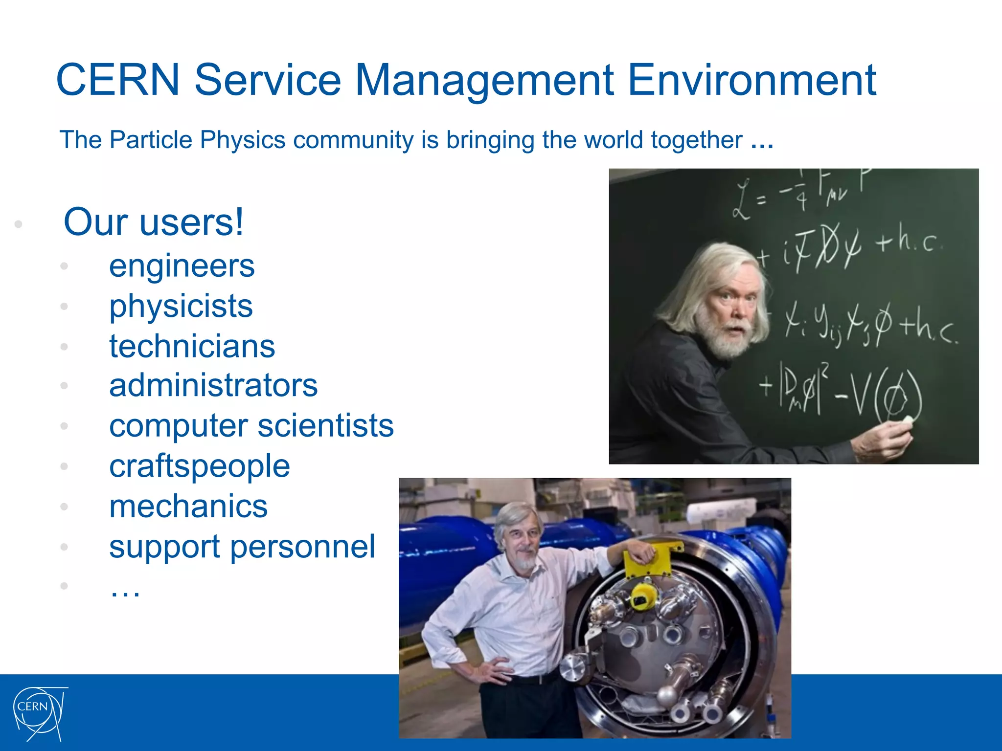 CERN Service Management Environment
     The Particle Physics community is bringing the world together …


•    Our users!
     •    engineers
     •    physicists
     •    technicians
     •    administrators
     •    computer scientists
     •    craftspeople
     •    mechanics
     •    support personnel
     •    …
 