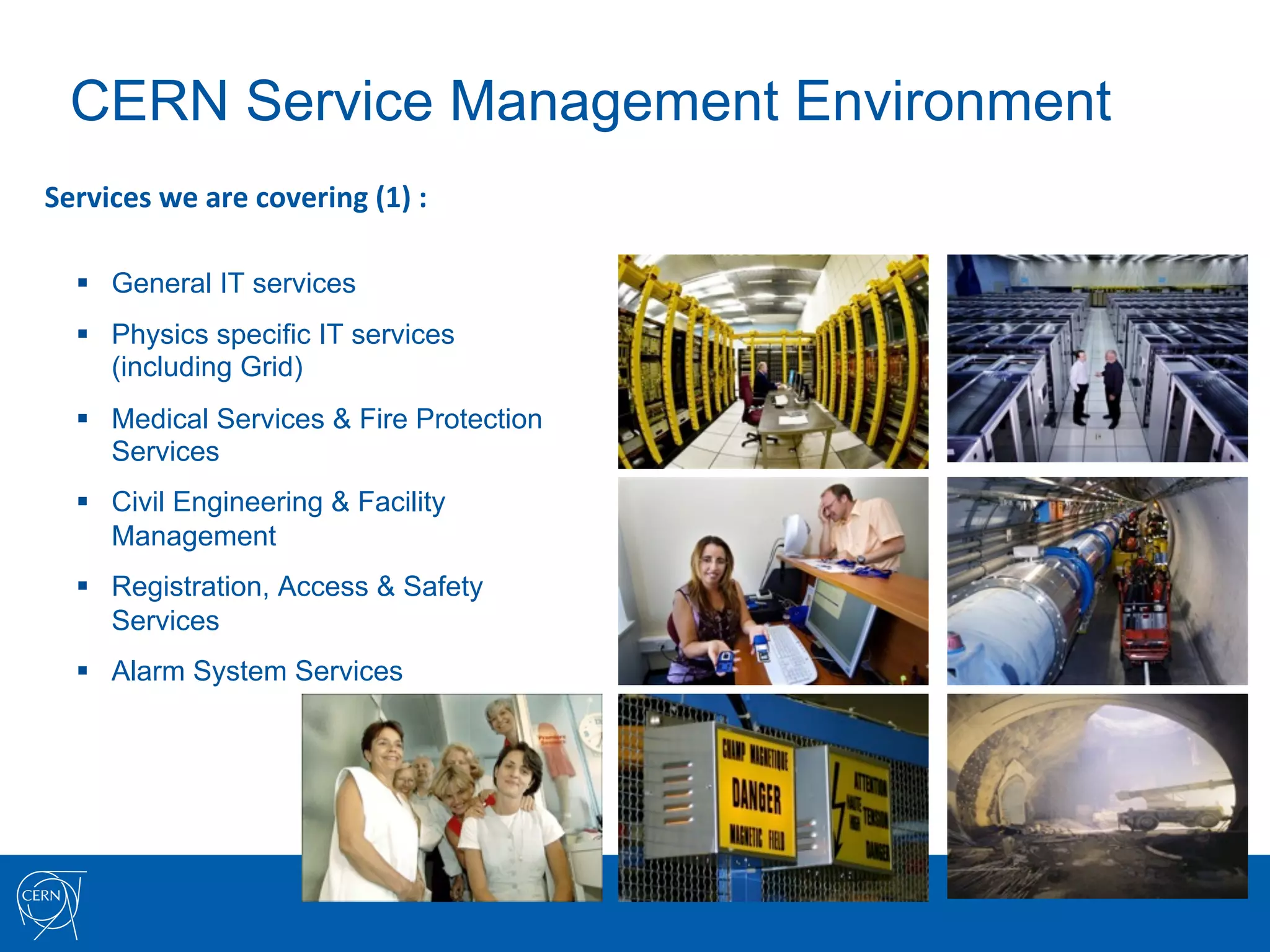 CERN Service Management Environment
Services	
  we	
  are	
  covering	
  (1)	
  :	
  

   §  General IT services
   §  Physics specific IT services
       (including Grid)
   §  Medical Services & Fire Protection
       Services
   §  Civil Engineering & Facility
       Management
   §  Registration, Access & Safety
       Services
   §  Alarm System Services
 