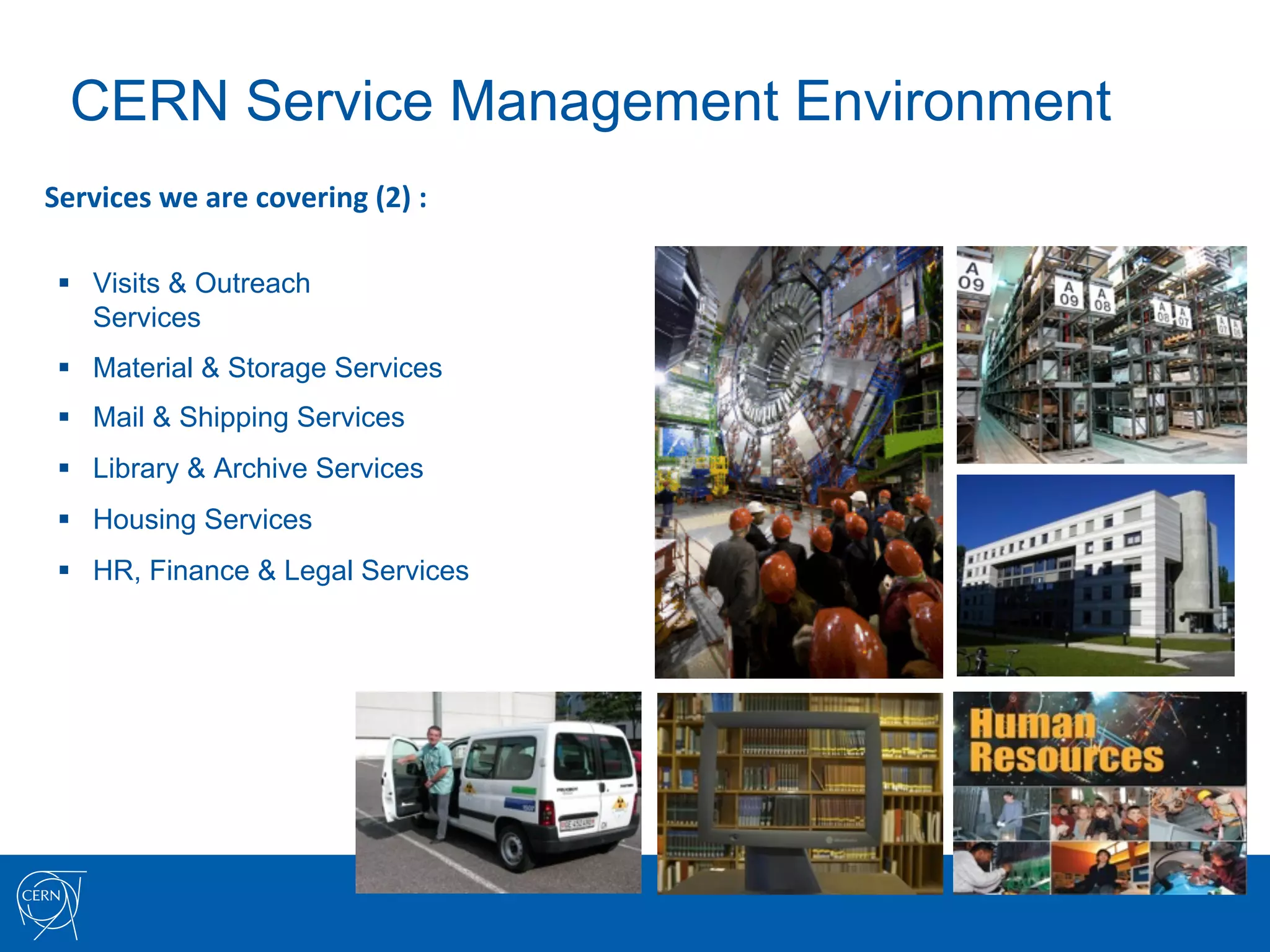 CERN Service Management Environment
Services	
  we	
  are	
  covering	
  (2)	
  :	
  

 §  Visits & Outreach
     Services
 §  Material & Storage Services
 §  Mail & Shipping Services
 §  Library & Archive Services
 §  Housing Services
 §  HR, Finance & Legal Services
 