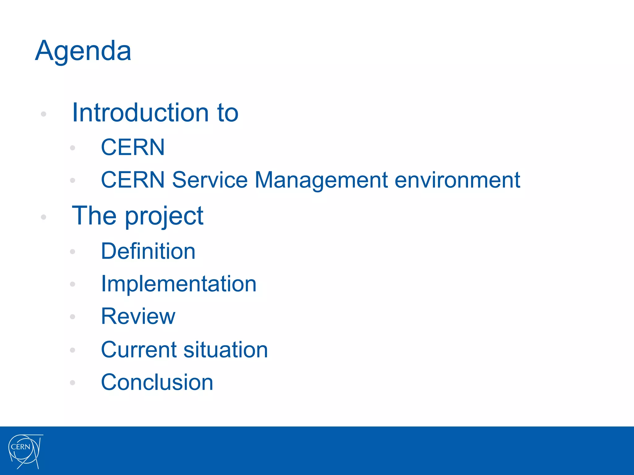 Agenda

•    Introduction to
     •  CERN
     •  CERN Service Management environment
•    The project
     •    Definition
     •    Implementation
     •    Review
     •    Current situation
     •    Conclusion
 